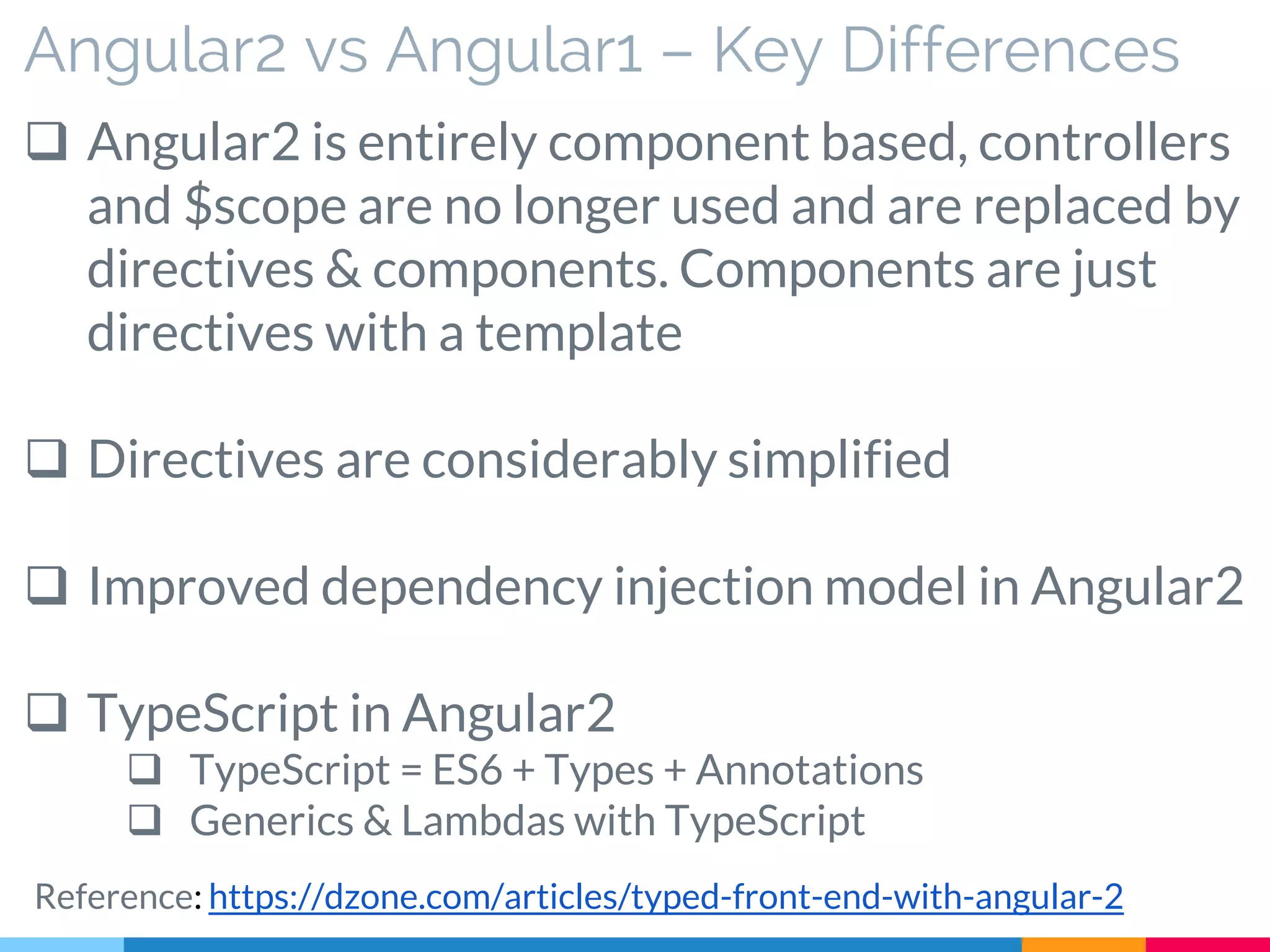 Angular2 vs Angular1 – Key Differences
 Angular2 is entirely component based, controllers
and $scope are no longer used and are replaced by
directives & components. Components are just
directives with a template
 Directives are considerably simplified
 Improved dependency injection model in Angular2
 TypeScript in Angular2
 TypeScript = ES6 + Types + Annotations
 Generics & Lambdas with TypeScript
Reference: https://dzone.com/articles/typed-front-end-with-angular-2
 