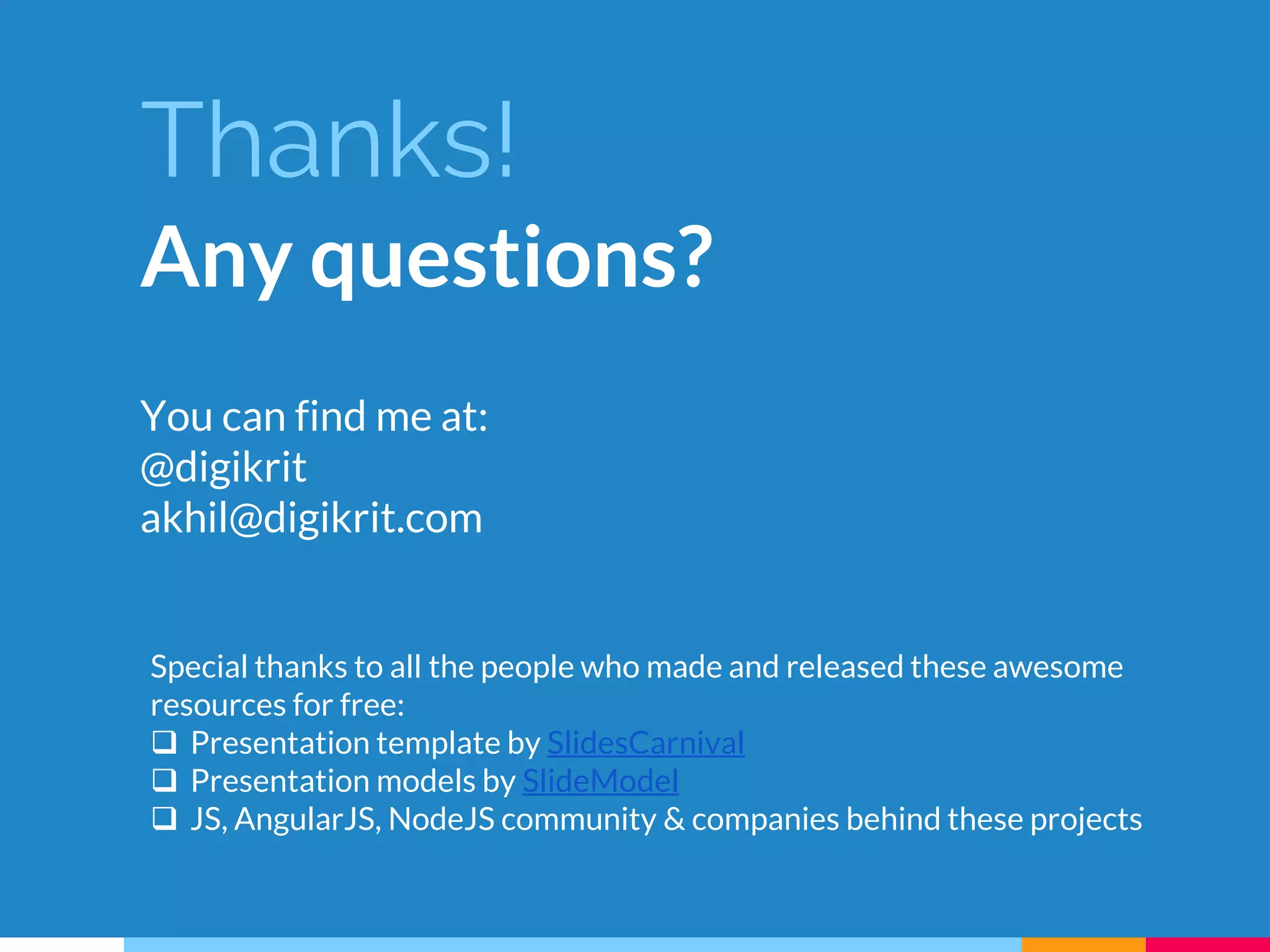 Thanks!
Any questions?
You can find me at:
@digikrit
akhil@digikrit.com
Special thanks to all the people who made and released these awesome
resources for free:
 Presentation template by SlidesCarnival
 Presentation models by SlideModel
 JS, AngularJS, NodeJS community & companies behind these projects
 