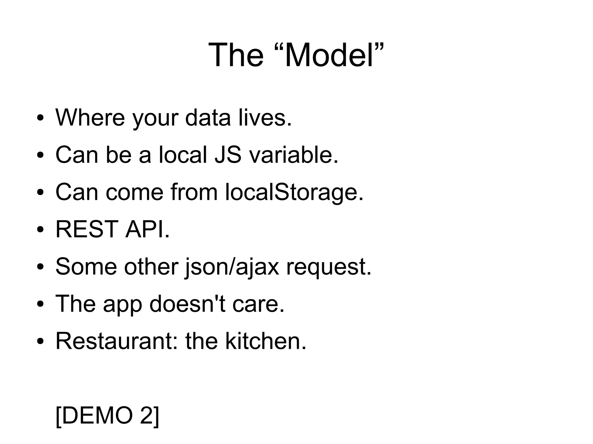 The “Model” ● Where your data lives. ● Can be a local JS variable. ● Can come from localStorage. ● REST API. ● Some other json/ajax request. ● The app doesn't care. ● Restaurant: the kitchen. [DEMO 2] 