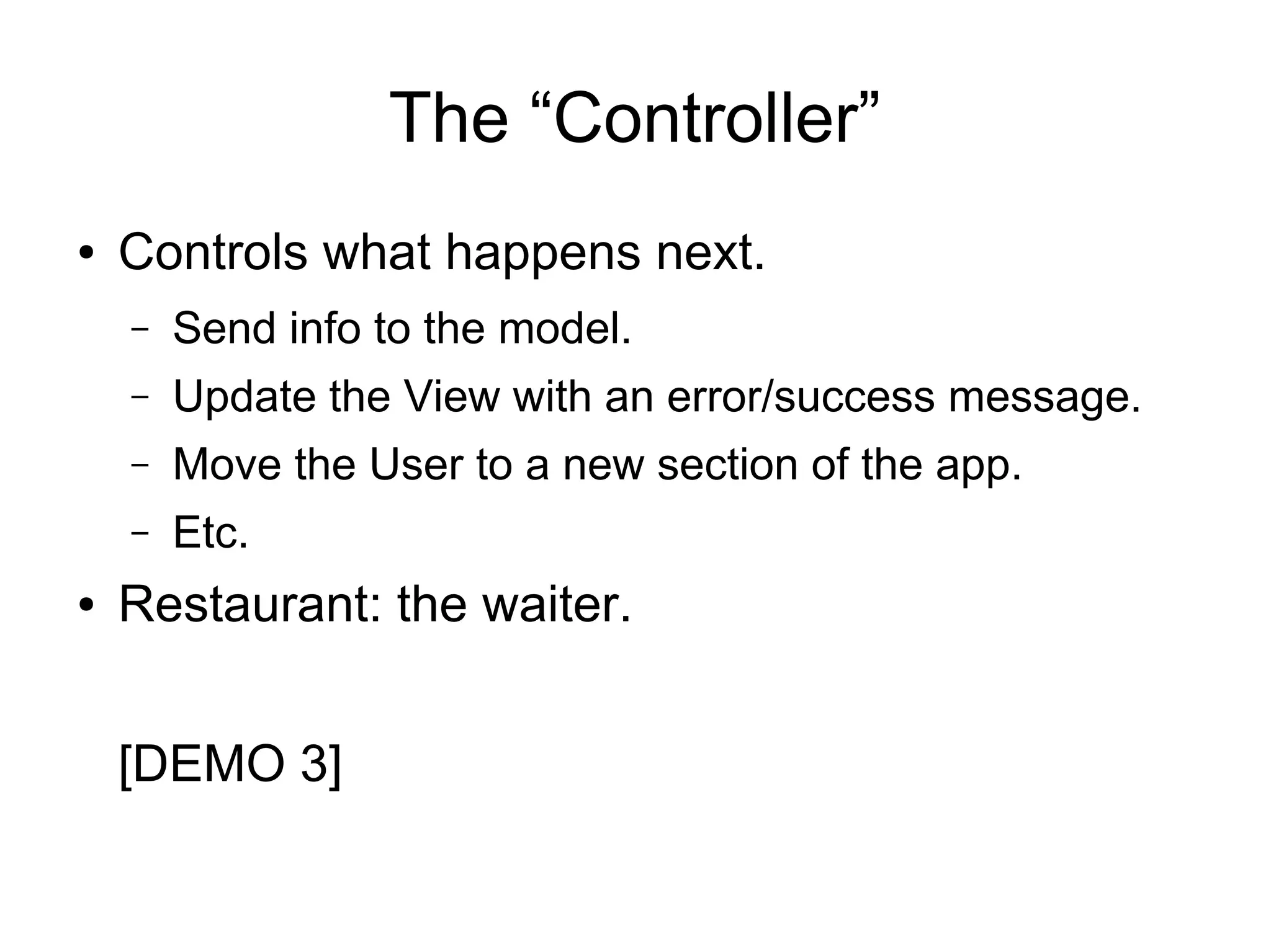 The “Controller” ● Controls what happens next. – Send info to the model. – Update the View with an error/success message. – Move the User to a new section of the app. – Etc. ● Restaurant: the waiter. [DEMO 3] 