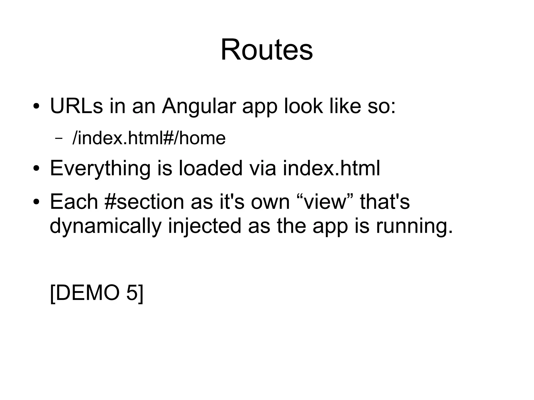 Routes ● URLs in an Angular app look like so: – /index.html#/home ● Everything is loaded via index.html ● Each #section as it's own “view” that's dynamically injected as the app is running. [DEMO 5] 