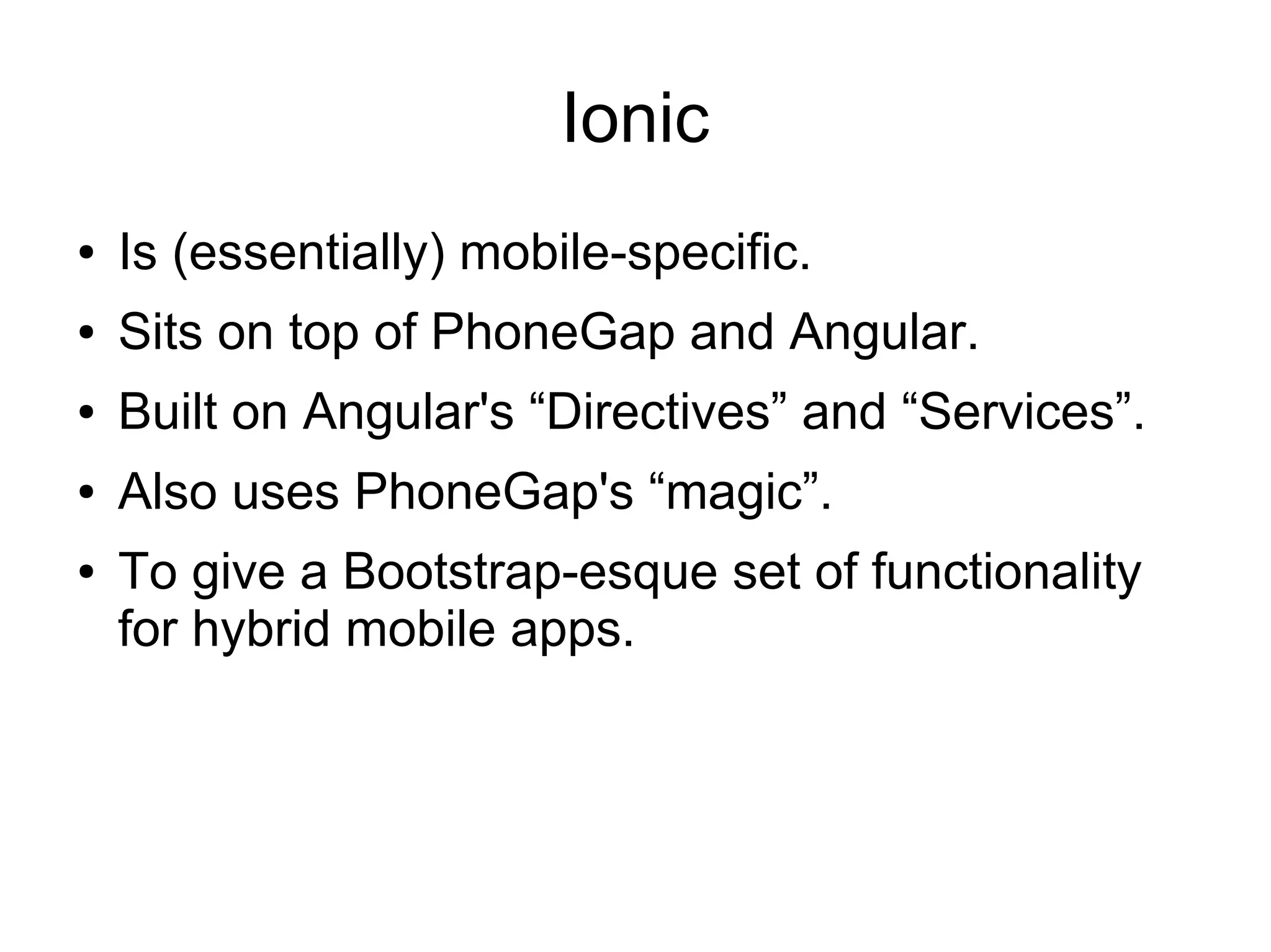 Ionic ● Is (essentially) mobile-specific. ● Sits on top of PhoneGap and Angular. ● Built on Angular's “Directives” and “Services”. ● Also uses PhoneGap's “magic”. ● To give a Bootstrap-esque set of functionality for hybrid mobile apps. 
