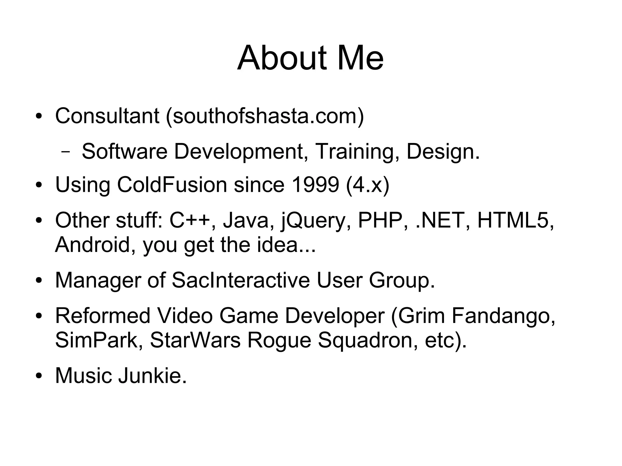 About Me ● Consultant (southofshasta.com) – Software Development, Training, Design. ● Using ColdFusion since 1999 (4.x) ● Other stuff: C++, Java, jQuery, PHP, .NET, HTML5, Android, you get the idea... ● Manager of SacInteractive User Group. ● Reformed Video Game Developer (Grim Fandango, SimPark, StarWars Rogue Squadron, etc). ● Music Junkie. 