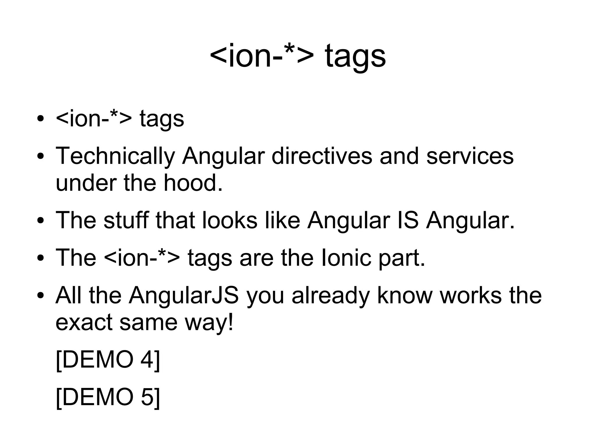<ion-*> tags ● <ion-*> tags ● Technically Angular directives and services under the hood. ● The stuff that looks like Angular IS Angular. ● The <ion-*> tags are the Ionic part. ● All the AngularJS you already know works the exact same way! [DEMO 4] [DEMO 5] 