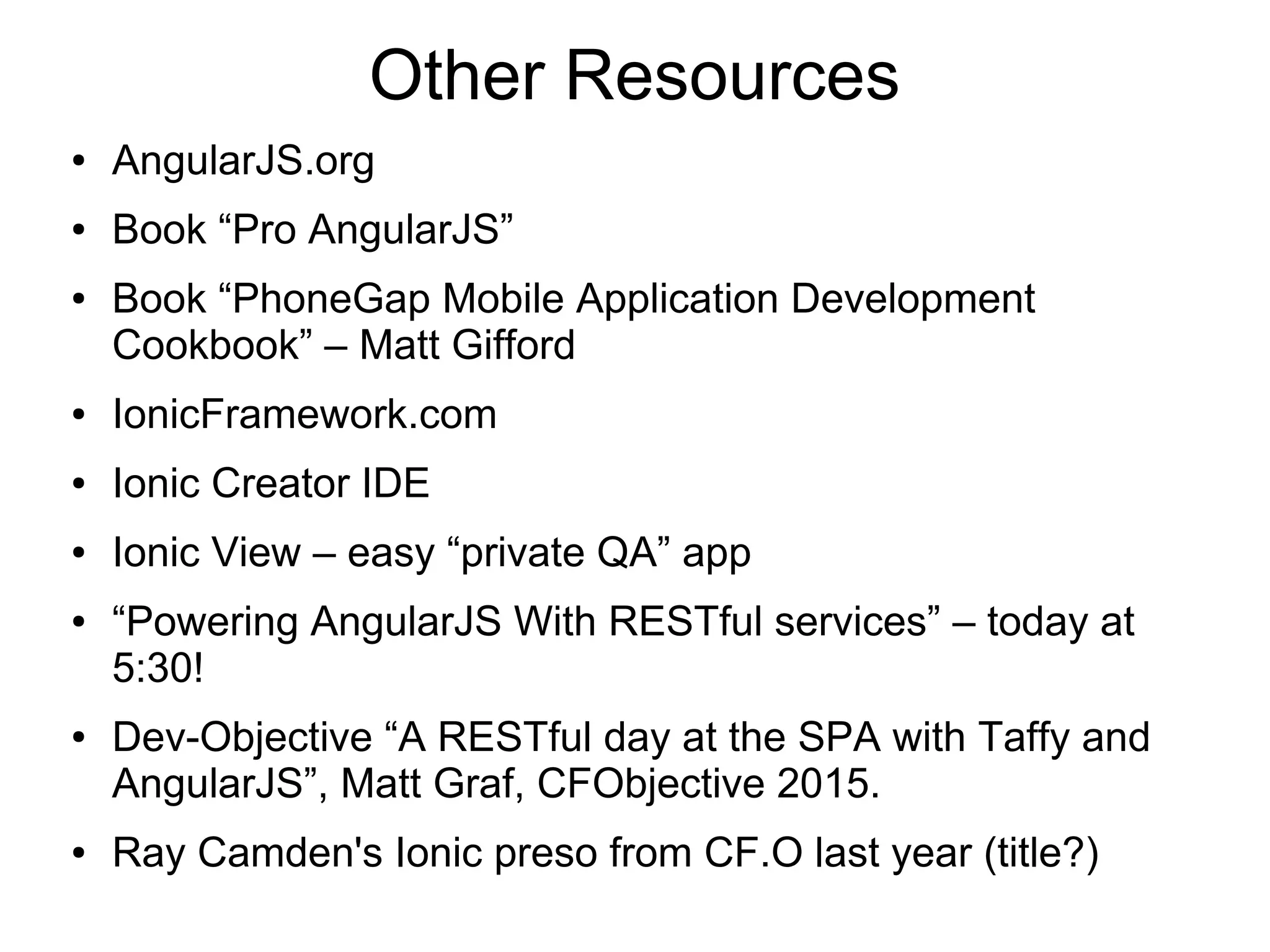 Other Resources ● AngularJS.org ● Book “Pro AngularJS” ● Book “PhoneGap Mobile Application Development Cookbook” – Matt Gifford ● IonicFramework.com ● Ionic Creator IDE ● Ionic View – easy “private QA” app ● “Powering AngularJS With RESTful services” – today at 5:30! ● Dev-Objective “A RESTful day at the SPA with Taffy and AngularJS”, Matt Graf, CFObjective 2015. ● Ray Camden's Ionic preso from CF.O last year (title?) 
