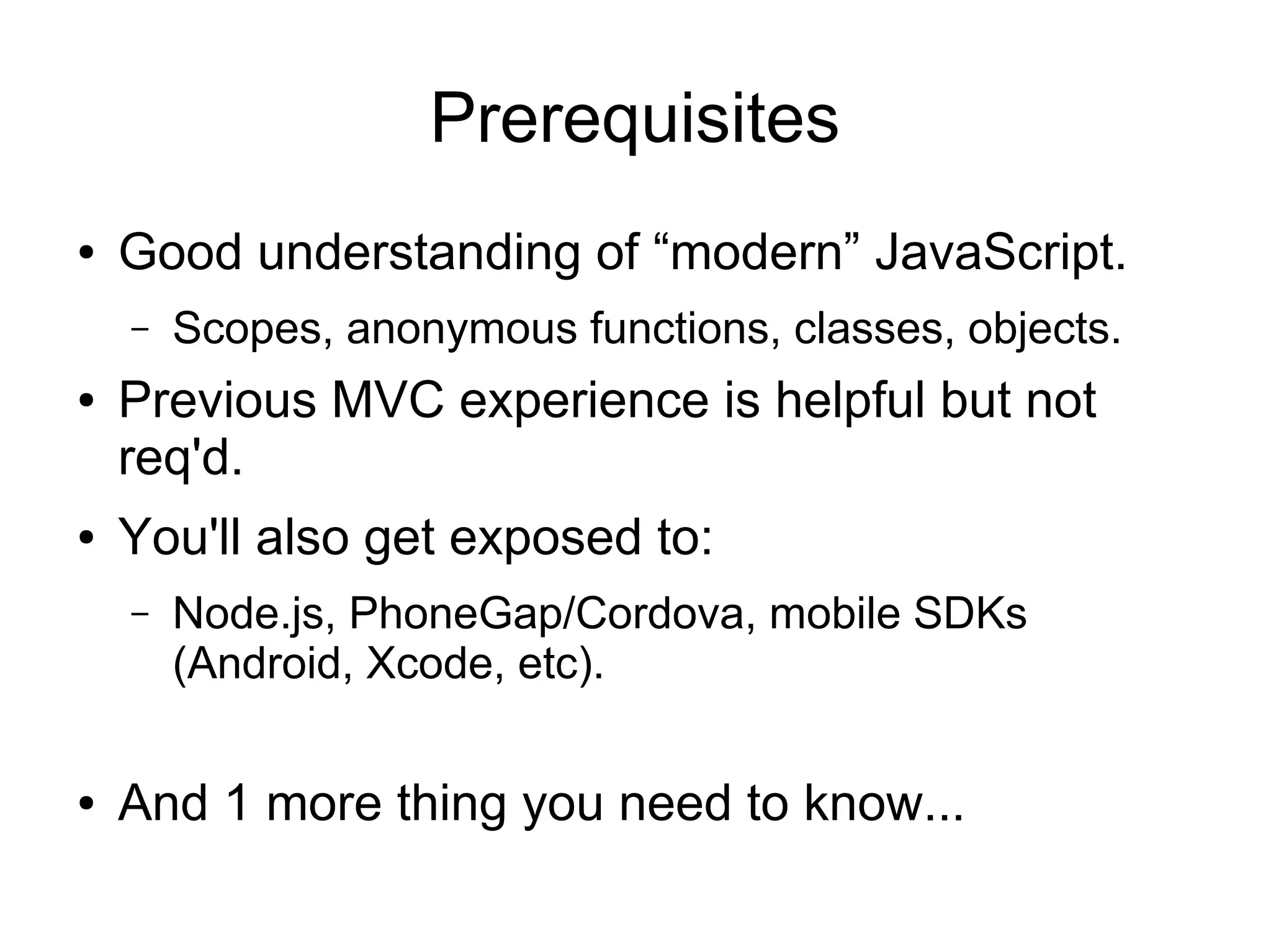 Prerequisites ● Good understanding of “modern” JavaScript. – Scopes, anonymous functions, classes, objects. ● Previous MVC experience is helpful but not req'd. ● You'll also get exposed to: – Node.js, PhoneGap/Cordova, mobile SDKs (Android, Xcode, etc). ● And 1 more thing you need to know... 