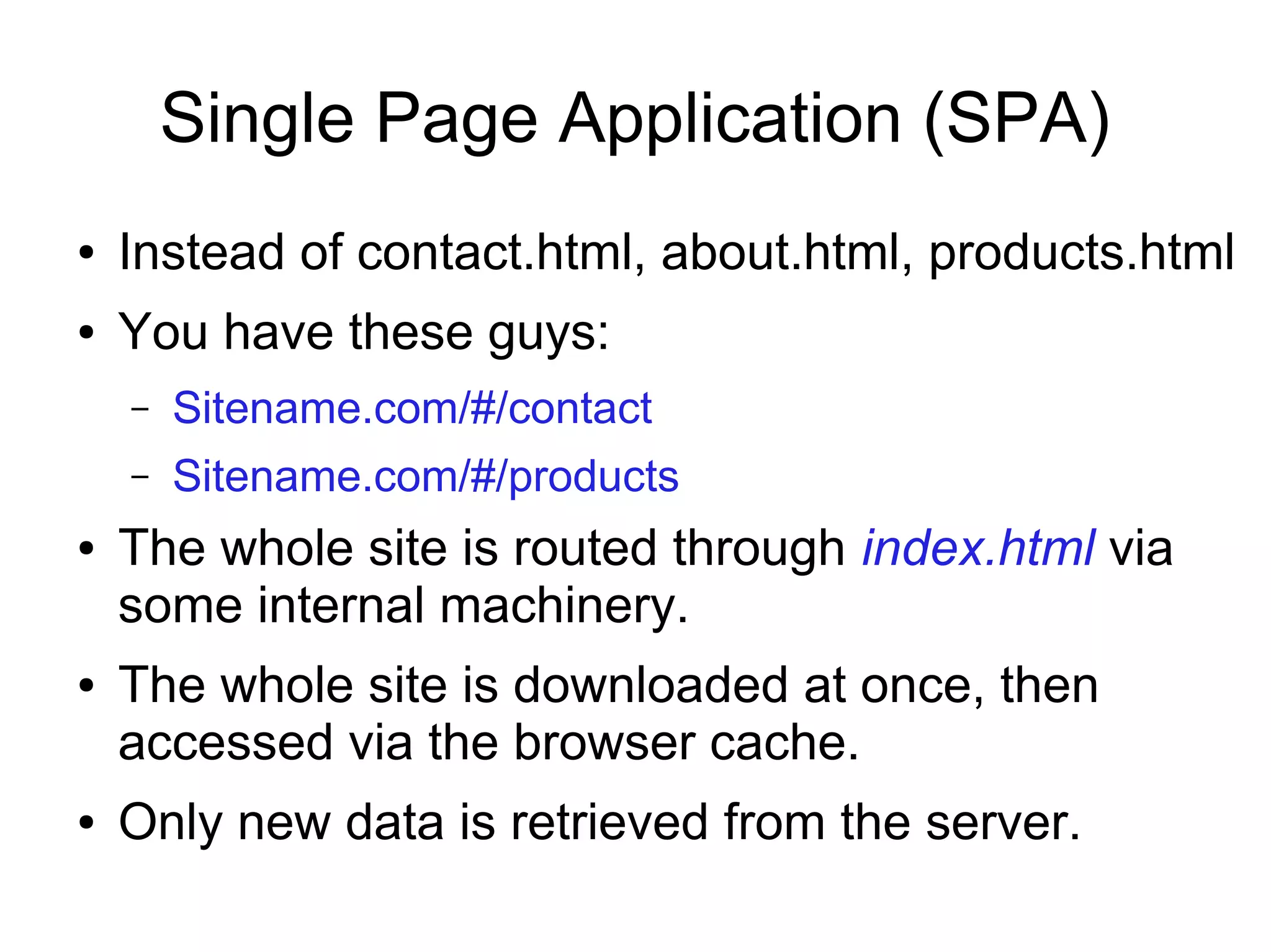 Single Page Application (SPA) ● Instead of contact.html, about.html, products.html ● You have these guys: – Sitename.com/#/contact – Sitename.com/#/products ● The whole site is routed through index.html via some internal machinery. ● The whole site is downloaded at once, then accessed via the browser cache. ● Only new data is retrieved from the server. 
