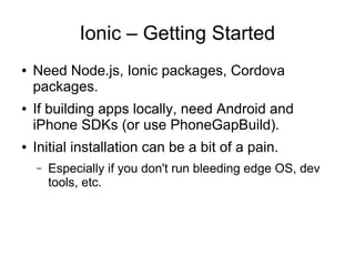 Ionic – Getting Started
● Need Node.js, Ionic packages, Cordova
packages.
● If building apps locally, need Android and
iPhone SDKs (or use PhoneGapBuild).
● Initial installation can be a bit of a pain.
– Especially if you don't run bleeding edge OS, dev
tools, etc.
 