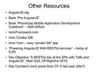 Other Resources
● AngularJS.org
● Book “Pro AngularJS”
● Book “PhoneGap Mobile Application Development
Cookbook” – Matt Gifford
● IonicFramework.com
● Ionic Creator IDE
● Ionic View – easy “private QA” app
● “Powering AngularJS With RESTful services” – today at
5:30!
● Dev-Objective “A RESTful day at the SPA with Taffy and
AngularJS”, Matt Graf, CFObjective 2015.
● Ray Camden's Ionic preso from CF.O last year (title?)
 