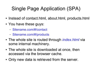 Single Page Application (SPA)
● Instead of contact.html, about.html, products.html
● You have these guys:
– Sitename.com/#/contact
– Sitename.com/#/products
● The whole site is routed through index.html via
some internal machinery.
● The whole site is downloaded at once, then
accessed via the browser cache.
● Only new data is retrieved from the server.
 