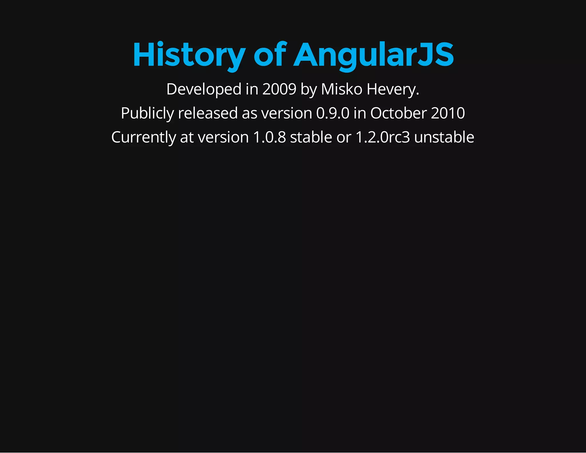 History of AngularJS Developed in 2009 by Misko Hevery. Publicly released as version 0.9.0 in October 2010 Currently at version 1.0.8 stable or 1.2.0rc3 unstable 