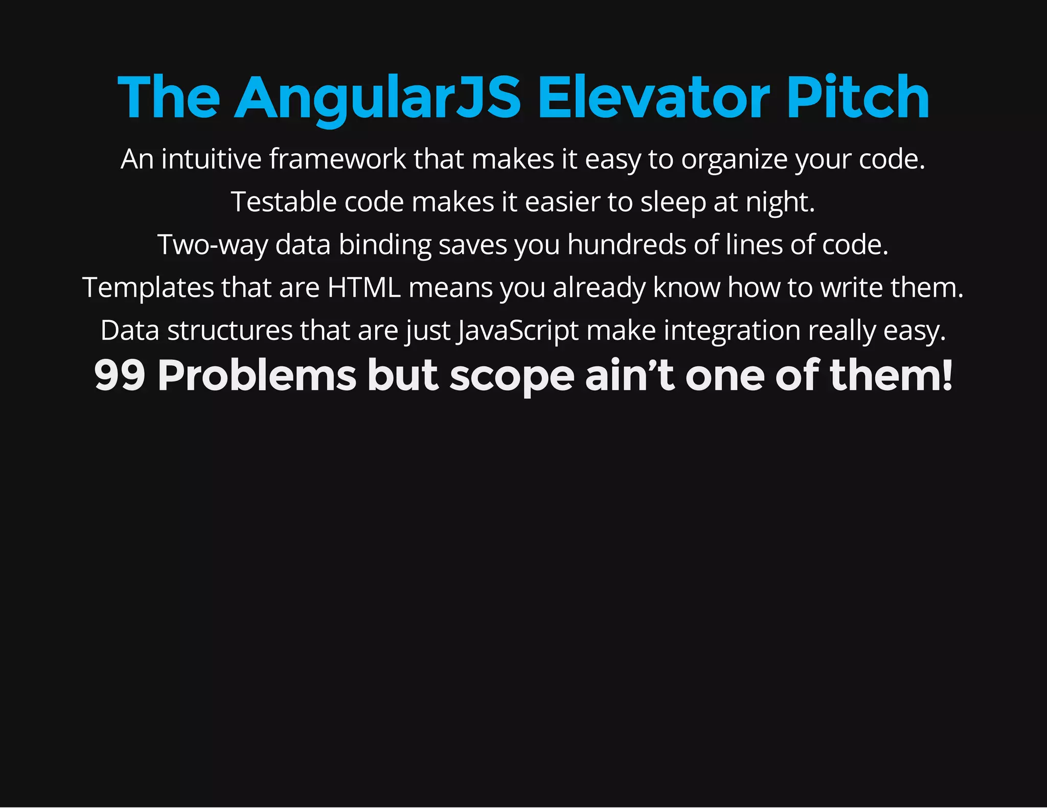 The AngularJS Elevator Pitch An intuitive framework that makes it easy to organize your code. Testable code makes it easier to sleep at night. Two-way data binding saves you hundreds of lines of code. Templates that are HTML means you already know how to write them. Data structures that are just JavaScript make integration really easy. 99 Problems but scope ain’t one of them! 