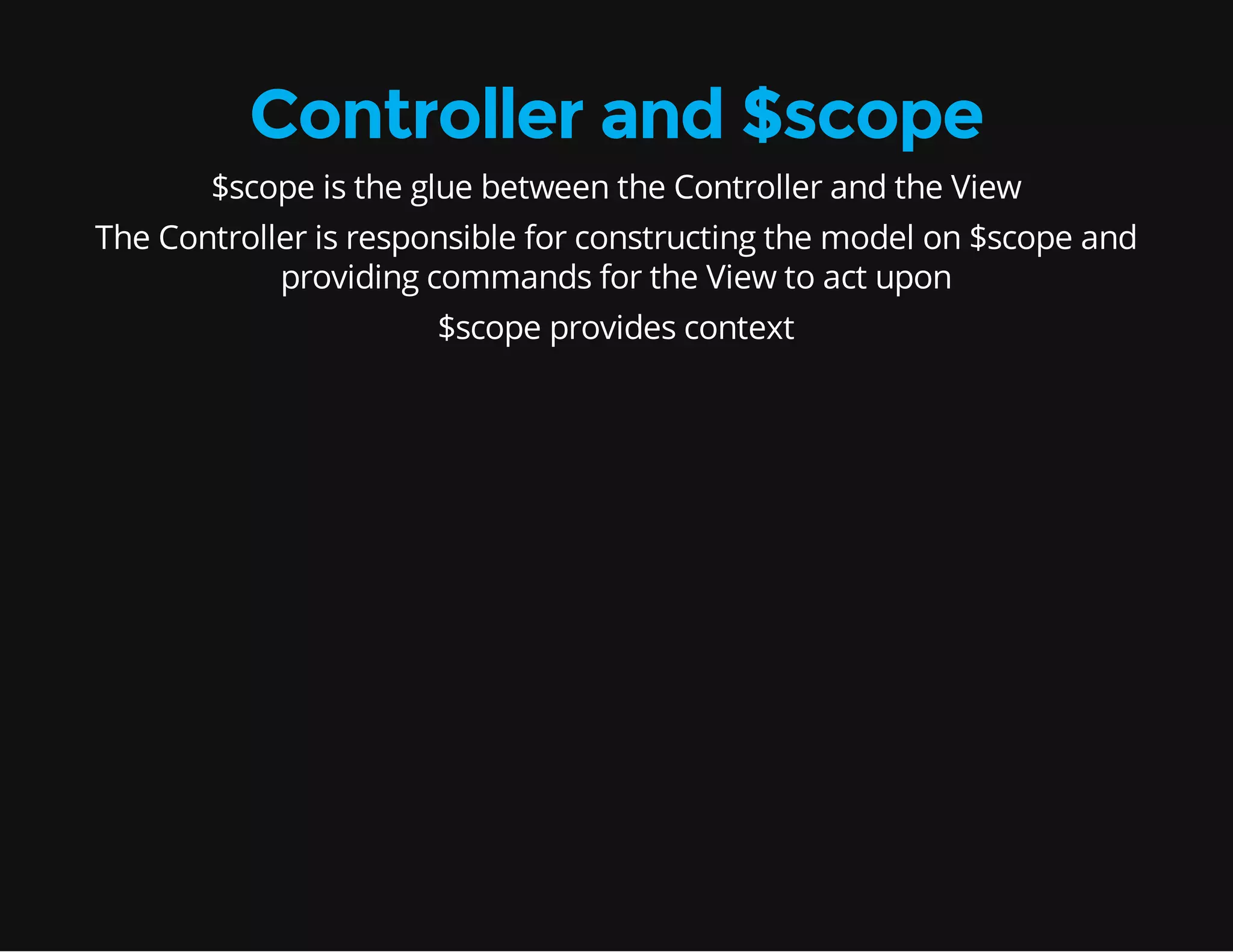 Controller and $scope $scope is the glue between the Controller and the View The Controller is responsible for constructing the model on $scope and providing commands for the View to act upon $scope provides context 