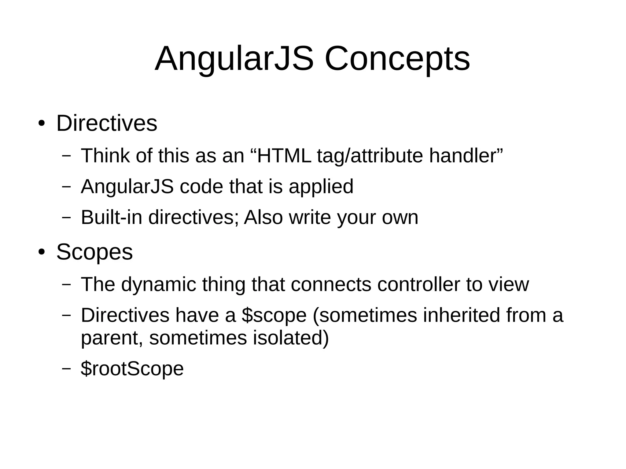 AngularJS Concepts ● Directives – Think of this as an “HTML tag/attribute handler” – AngularJS code that is applied – Built-in directives; Also write your own ● Scopes – The dynamic thing that connects controller to view – Directives have a $scope (sometimes inherited from a parent, sometimes isolated) – $rootScope 