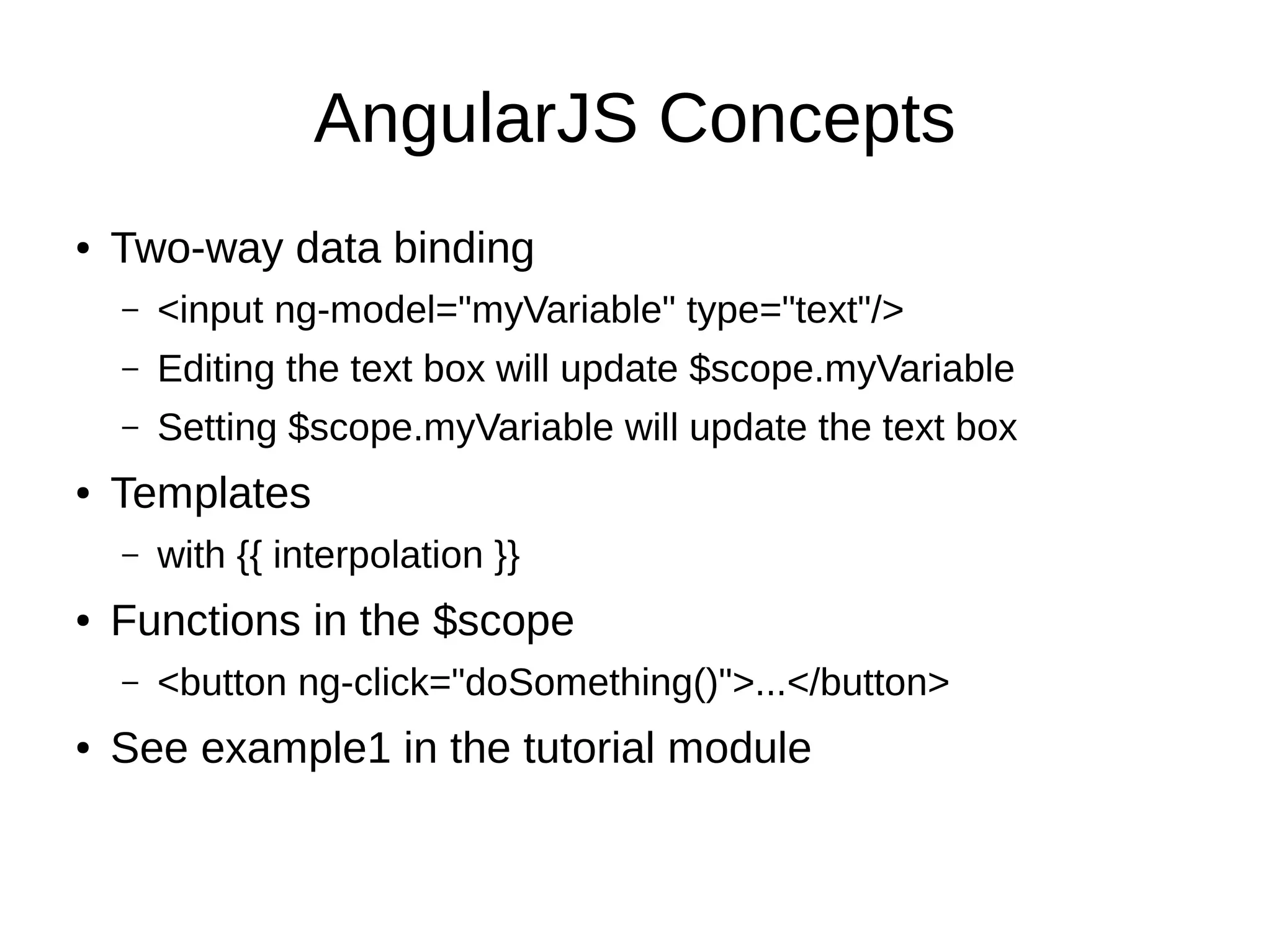 AngularJS Concepts ● Two-way data binding – <input ng-model="myVariable" type="text"/> – Editing the text box will update $scope.myVariable – Setting $scope.myVariable will update the text box ● Templates – with {{ interpolation }} ● Functions in the $scope – <button ng-click="doSomething()">...</button> ● See example1 in the tutorial module 