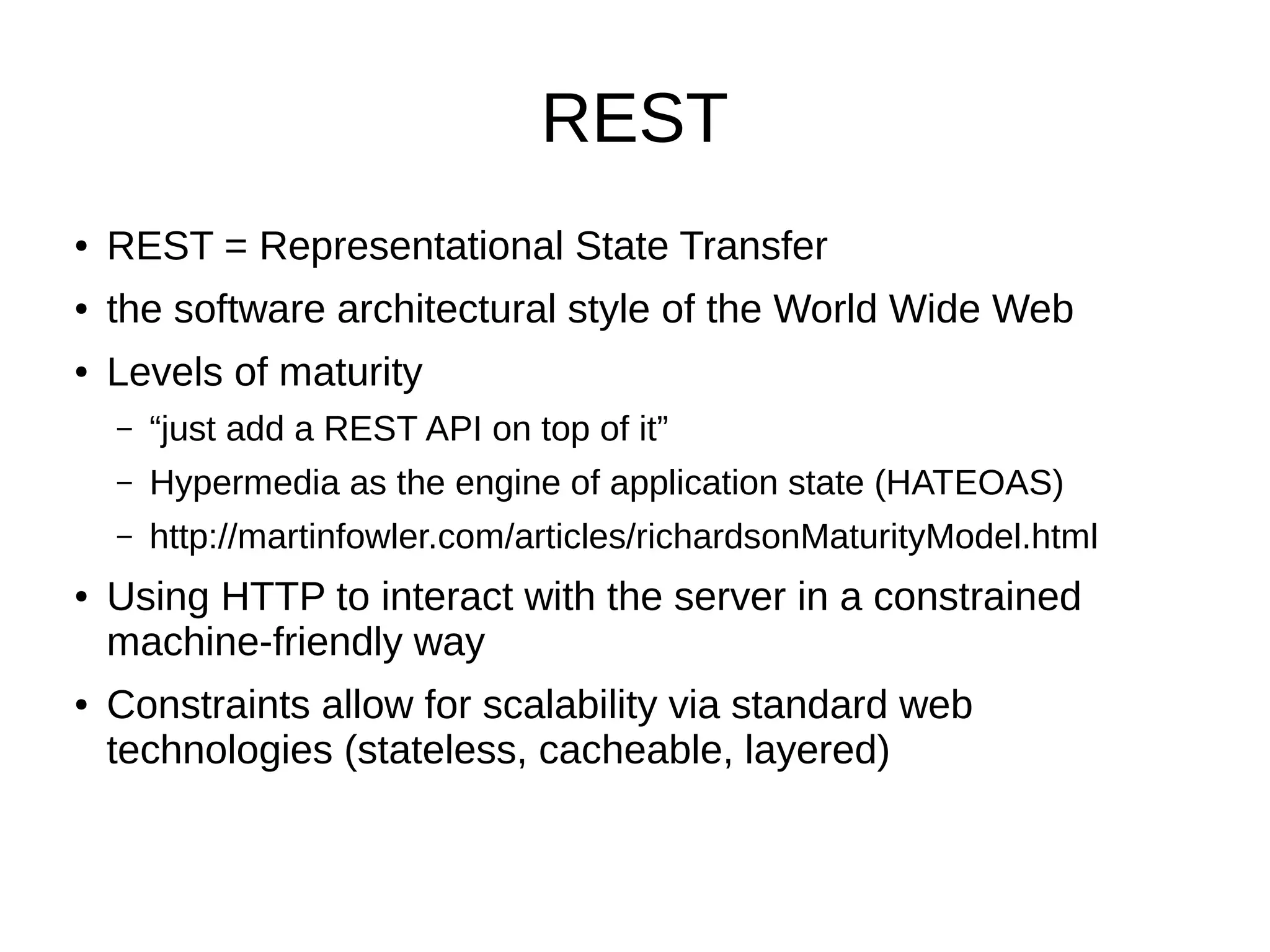 REST ● REST = Representational State Transfer ● the software architectural style of the World Wide Web ● Levels of maturity – “just add a REST API on top of it” – Hypermedia as the engine of application state (HATEOAS) – http://martinfowler.com/articles/richardsonMaturityModel.html ● Using HTTP to interact with the server in a constrained machine-friendly way ● Constraints allow for scalability via standard web technologies (stateless, cacheable, layered) 