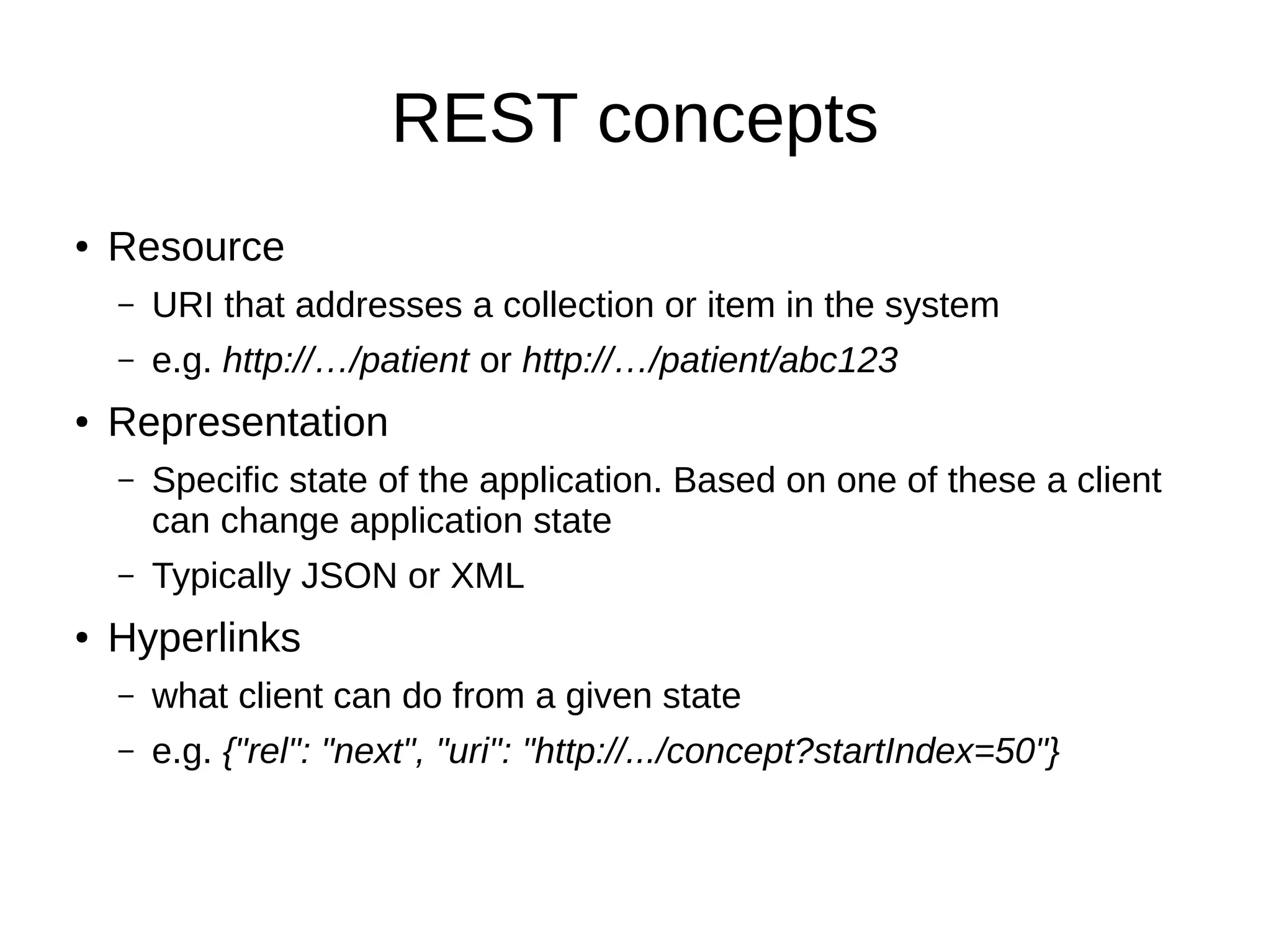 REST concepts ● Resource – URI that addresses a collection or item in the system – e.g. http://…/patient or http://…/patient/abc123 ● Representation – Specific state of the application. Based on one of these a client can change application state – Typically JSON or XML ● Hyperlinks – what client can do from a given state – e.g. {"rel": "next", "uri": "http://.../concept?startIndex=50"} 
