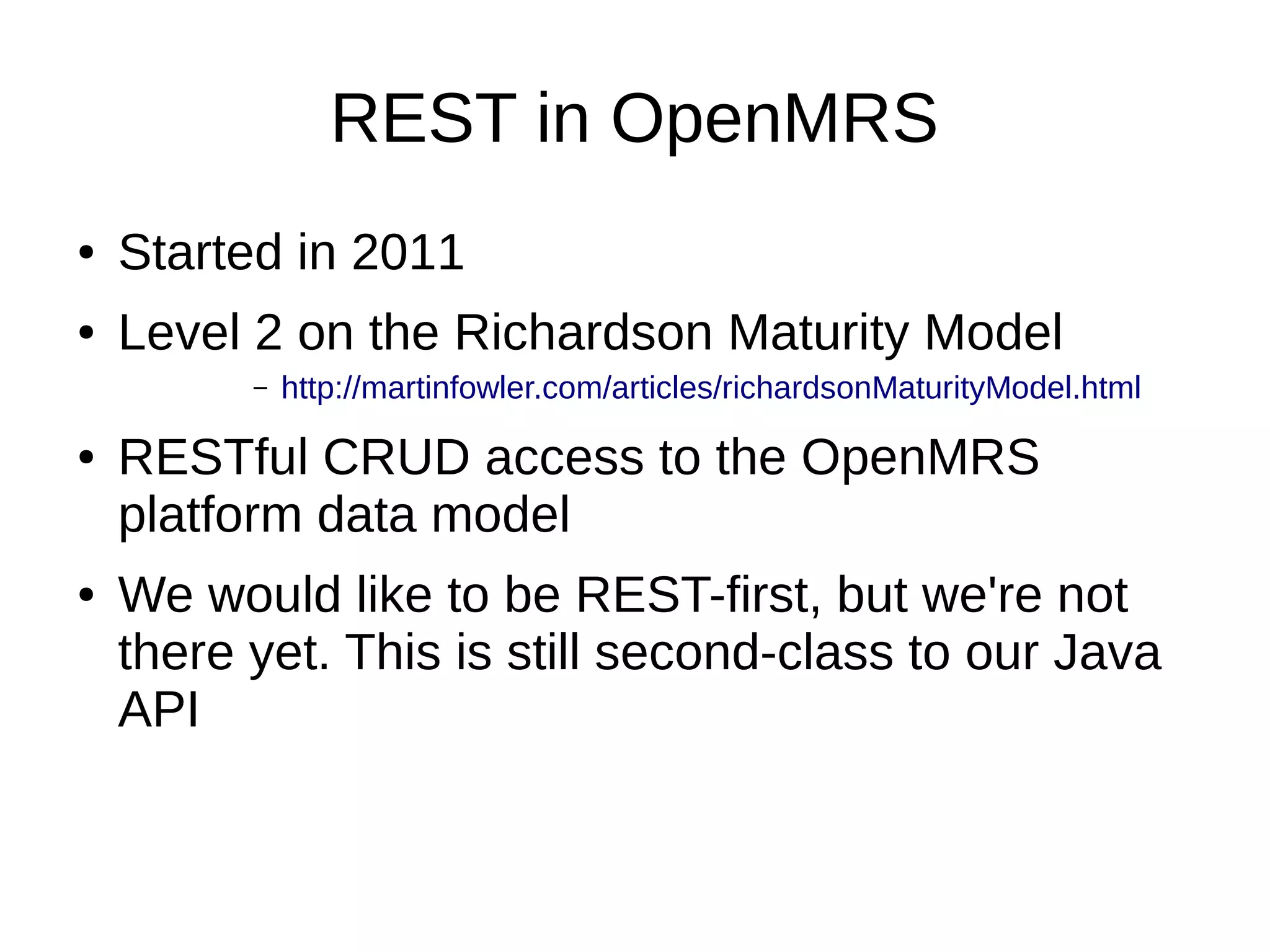 REST in OpenMRS ● Started in 2011 ● Level 2 on the Richardson Maturity Model – http://martinfowler.com/articles/richardsonMaturityModel.html ● RESTful CRUD access to the OpenMRS platform data model ● We would like to be REST-first, but we're not there yet. This is still second-class to our Java API 