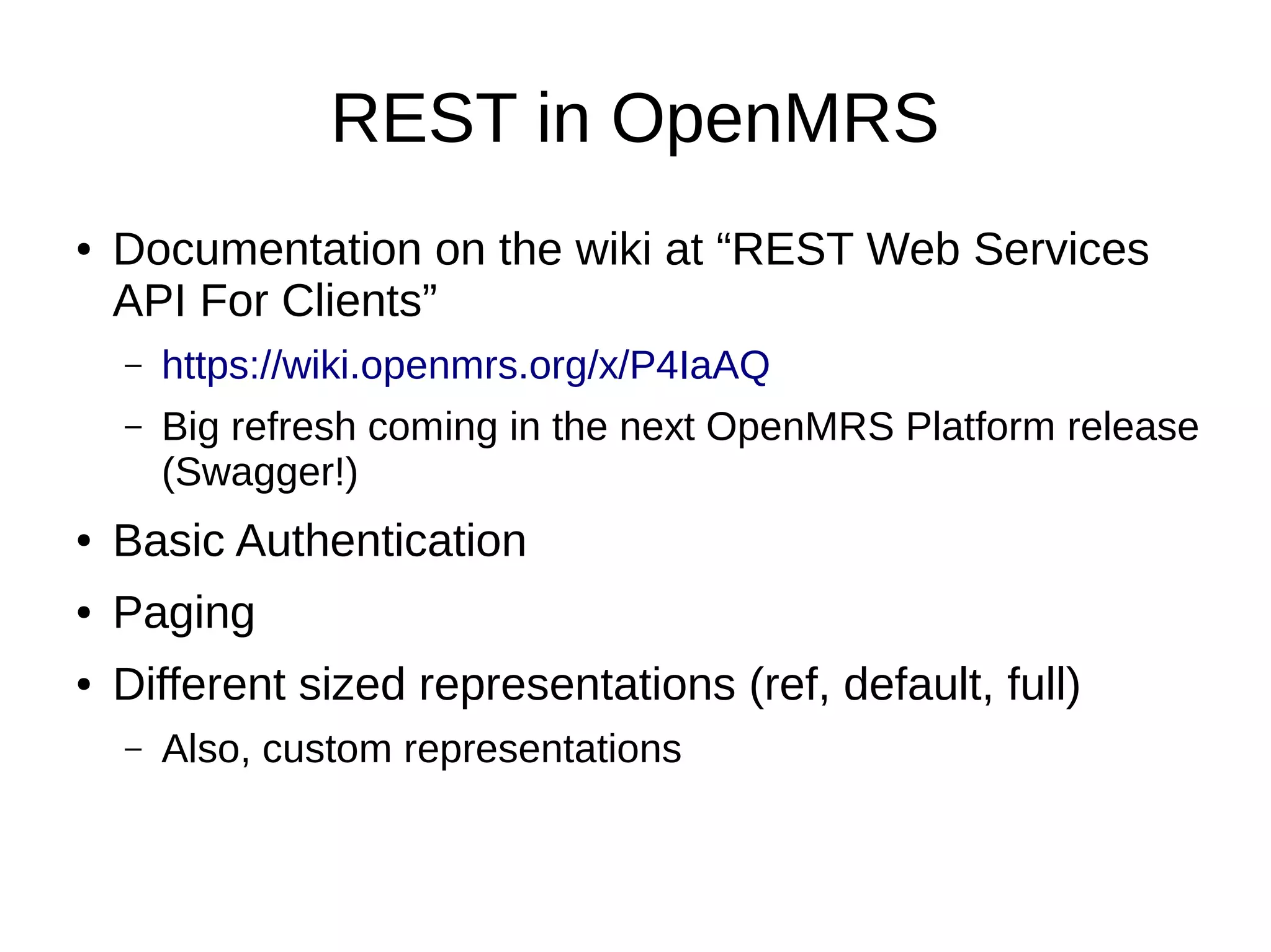 REST in OpenMRS ● Documentation on the wiki at “REST Web Services API For Clients” – https://wiki.openmrs.org/x/P4IaAQ – Big refresh coming in the next OpenMRS Platform release (Swagger!) ● Basic Authentication ● Paging ● Different sized representations (ref, default, full) – Also, custom representations 