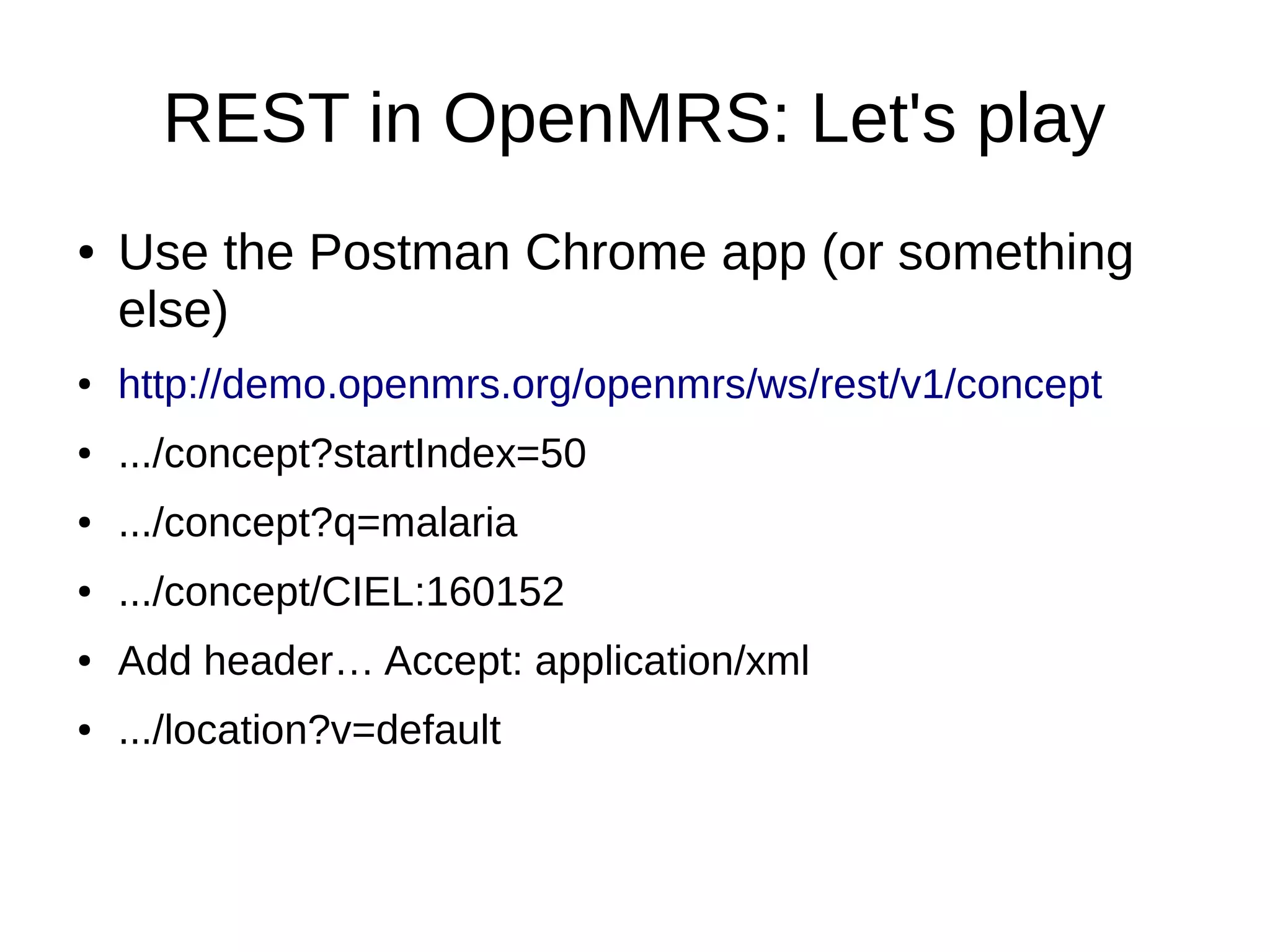 REST in OpenMRS: Let's play ● Use the Postman Chrome app (or something else) ● http://demo.openmrs.org/openmrs/ws/rest/v1/concept ● .../concept?startIndex=50 ● .../concept?q=malaria ● .../concept/CIEL:160152 ● Add header… Accept: application/xml ● .../location?v=default 