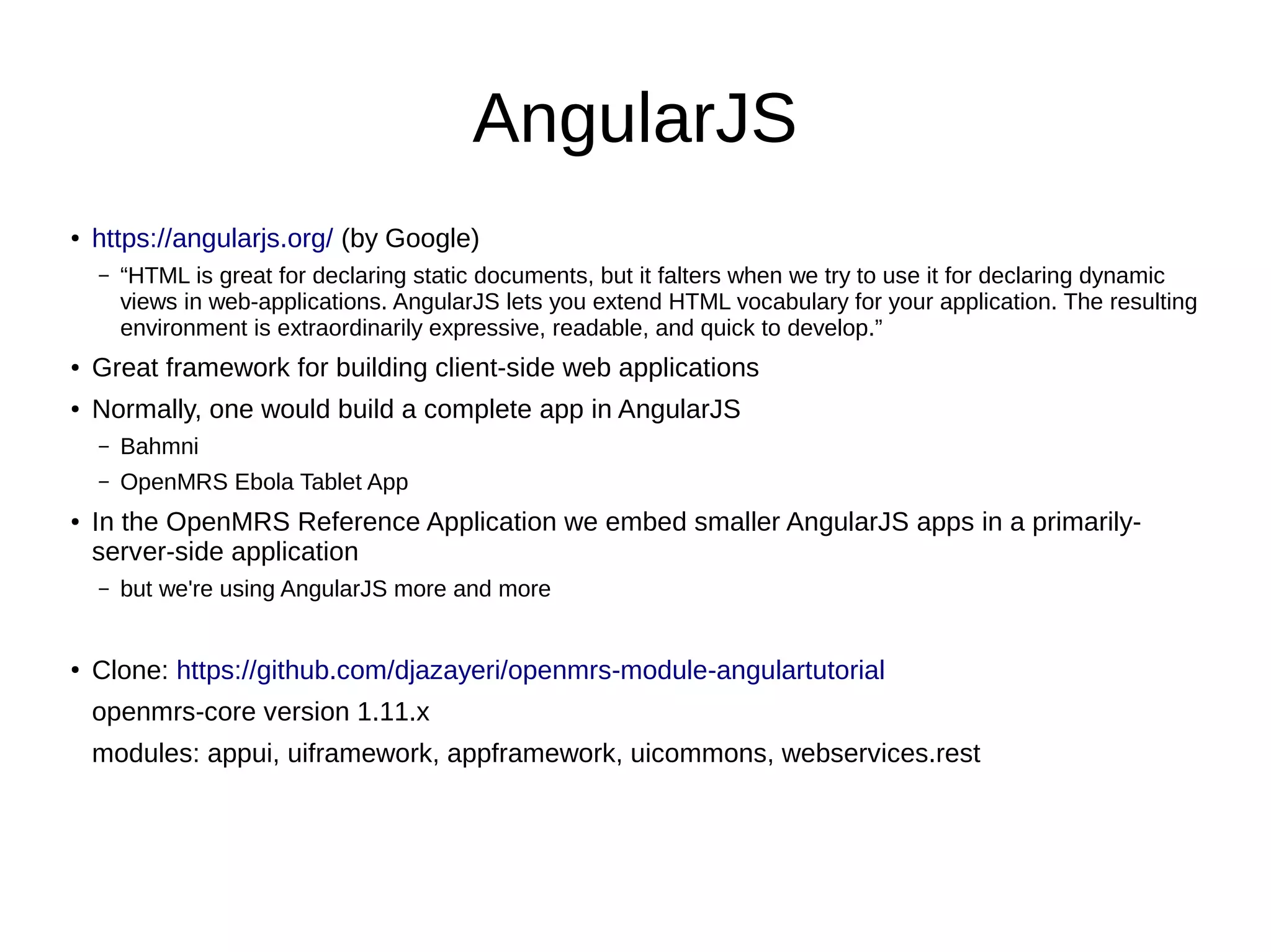 AngularJS ● https://angularjs.org/ (by Google) – “HTML is great for declaring static documents, but it falters when we try to use it for declaring dynamic views in web-applications. AngularJS lets you extend HTML vocabulary for your application. The resulting environment is extraordinarily expressive, readable, and quick to develop.” ● Great framework for building client-side web applications ● Normally, one would build a complete app in AngularJS – Bahmni – OpenMRS Ebola Tablet App ● In the OpenMRS Reference Application we embed smaller AngularJS apps in a primarily- server-side application – but we're using AngularJS more and more ● Clone: https://github.com/djazayeri/openmrs-module-angulartutorial openmrs-core version 1.11.x modules: appui, uiframework, appframework, uicommons, webservices.rest 