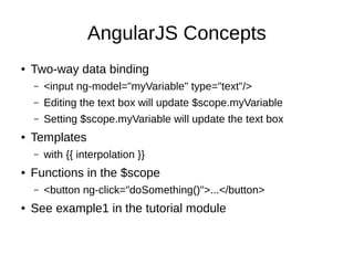 AngularJS Concepts
● Two-way data binding
– <input ng-model="myVariable" type="text"/>
– Editing the text box will update $scope.myVariable
– Setting $scope.myVariable will update the text box
● Templates
– with {{ interpolation }}
● Functions in the $scope
– <button ng-click="doSomething()">...</button>
● See example1 in the tutorial module
 