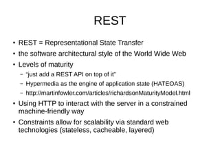 REST
● REST = Representational State Transfer
● the software architectural style of the World Wide Web
● Levels of maturity
– “just add a REST API on top of it”
– Hypermedia as the engine of application state (HATEOAS)
– http://martinfowler.com/articles/richardsonMaturityModel.html
● Using HTTP to interact with the server in a constrained
machine-friendly way
● Constraints allow for scalability via standard web
technologies (stateless, cacheable, layered)
 