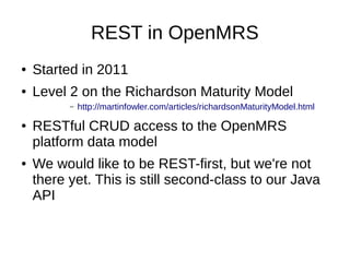 REST in OpenMRS
● Started in 2011
● Level 2 on the Richardson Maturity Model
– http://martinfowler.com/articles/richardsonMaturityModel.html
● RESTful CRUD access to the OpenMRS
platform data model
● We would like to be REST-first, but we're not
there yet. This is still second-class to our Java
API
 