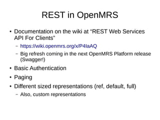 REST in OpenMRS
● Documentation on the wiki at “REST Web Services
API For Clients”
– https://wiki.openmrs.org/x/P4IaAQ
– Big refresh coming in the next OpenMRS Platform release
(Swagger!)
● Basic Authentication
● Paging
● Different sized representations (ref, default, full)
– Also, custom representations
 