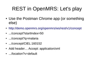 REST in OpenMRS: Let's play
● Use the Postman Chrome app (or something
else)
● http://demo.openmrs.org/openmrs/ws/rest/v1/concept
● .../concept?startIndex=50
● .../concept?q=malaria
● .../concept/CIEL:160152
● Add header… Accept: application/xml
● .../location?v=default
 