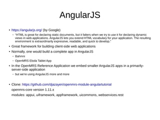 AngularJS
●
https://angularjs.org/ (by Google)
– “HTML is great for declaring static documents, but it falters when we try to use it for declaring dynamic
views in web-applications. AngularJS lets you extend HTML vocabulary for your application. The resulting
environment is extraordinarily expressive, readable, and quick to develop.”
● Great framework for building client-side web applications
● Normally, one would build a complete app in AngularJS
– Bahmni
– OpenMRS Ebola Tablet App
● In the OpenMRS Reference Application we embed smaller AngularJS apps in a primarily-
server-side application
– but we're using AngularJS more and more
●
Clone: https://github.com/djazayeri/openmrs-module-angulartutorial
openmrs-core version 1.11.x
modules: appui, uiframework, appframework, uicommons, webservices.rest
 