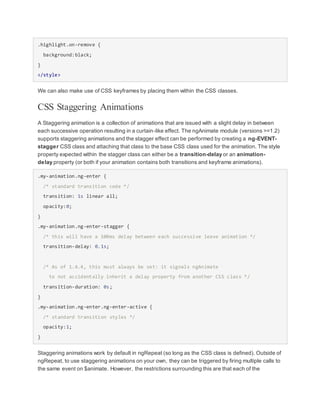 .highlight.on-remove {
background:black;
}
</style>
We can also make use of CSS keyframes by placing them within the CSS classes.
CSS Staggering Animations
A Staggering animation is a collection of animations that are issued with a slight delay in between
each successive operation resulting in a curtain-like effect. The ngAnimate module (versions >=1.2)
supports staggering animations and the stagger effect can be performed by creating a ng-EVENT-
stagger CSS class and attaching that class to the base CSS class used for the animation. The style
property expected within the stagger class can either be a transition-delay or an animation-
delay property (or both if your animation contains both transitions and keyframe animations).
.my-animation.ng-enter {
/* standard transition code */
transition: 1s linear all;
opacity:0;
}
.my-animation.ng-enter-stagger {
/* this will have a 100ms delay between each successive leave animation */
transition-delay: 0.1s;
/* As of 1.4.4, this must always be set: it signals ngAnimate
to not accidentally inherit a delay property from another CSS class */
transition-duration: 0s;
}
.my-animation.ng-enter.ng-enter-active {
/* standard transition styles */
opacity:1;
}
Staggering animations work by default in ngRepeat (so long as the CSS class is defined). Outside of
ngRepeat, to use staggering animations on your own, they can be triggered by firing multiple calls to
the same event on $animate. However, the restrictions surrounding this are that each of the
 