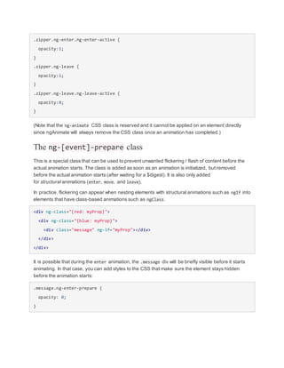 .zipper.ng-enter.ng-enter-active {
opacity:1;
}
.zipper.ng-leave {
opacity:1;
}
.zipper.ng-leave.ng-leave-active {
opacity:0;
}
(Note that the ng-animate CSS class is reserved and it cannot be applied on an element directly
since ngAnimate will always remove the CSS class once an animation has completed.)
The ng-[event]-prepare class
This is a special class that can be used to prevent unwanted flickering / flash of content before the
actual animation starts. The class is added as soon as an animation is initialized, but removed
before the actual animation starts (after waiting for a $digest). It is also only added
for structural animations (enter, move, and leave).
In practice, flickering can appear when nesting elements with structural animations such as ngIf into
elements that have class-based animations such as ngClass.
<div ng-class="{red: myProp}">
<div ng-class="{blue: myProp}">
<div class="message" ng-if="myProp"></div>
</div>
</div>
It is possible that during the enter animation, the .message div will be briefly visible before it starts
animating. In that case, you can add styles to the CSS that make sure the element stays hidden
before the animation starts:
.message.ng-enter-prepare {
opacity: 0;
}
 