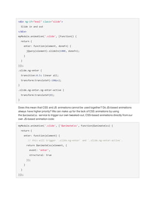 <div ng-if="bool" class="slide">
Slide in and out
</div>
myModule.animation('.slide', [function() {
return {
enter: function(element, doneFn) {
jQuery(element).slideIn(1000, doneFn);
}
}
}]);
.slide.ng-enter {
transition:0.5s linear all;
transform:translateY(-100px);
}
.slide.ng-enter.ng-enter-active {
transform:translateY(0);
}
Does this mean that CSS and JS animations cannot be used together? Do JS-based animations
always have higher priority? We can make up for the lack of CSS animations by using
the $animateCss service to trigger our own tweaked-out, CSS-based animations directly from our
own JS-based animation code:
myModule.animation('.slide', ['$animateCss', function($animateCss) {
return {
enter: function(element) {
// this will trigger `.slide.ng-enter` and `.slide.ng-enter-active`.
return $animateCss(element, {
event: 'enter',
structural: true
});
}
}
}]);
 