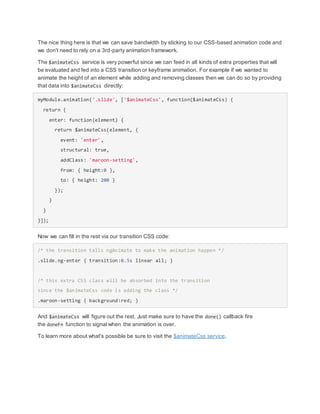 The nice thing here is that we can save bandwidth by sticking to our CSS-based animation code and
we don't need to rely on a 3rd-party animation framework.
The $animateCss service is very powerful since we can feed in all kinds of extra properties that will
be evaluated and fed into a CSS transition or keyframe animation. For example if we wanted to
animate the height of an element while adding and removing classes then we can do so by providing
that data into $animateCss directly:
myModule.animation('.slide', ['$animateCss', function($animateCss) {
return {
enter: function(element) {
return $animateCss(element, {
event: 'enter',
structural: true,
addClass: 'maroon-setting',
from: { height:0 },
to: { height: 200 }
});
}
}
}]);
Now we can fill in the rest via our transition CSS code:
/* the transition tells ngAnimate to make the animation happen */
.slide.ng-enter { transition:0.5s linear all; }
/* this extra CSS class will be absorbed into the transition
since the $animateCss code is adding the class */
.maroon-setting { background:red; }
And $animateCss will figure out the rest. Just make sure to have the done() callback fire
the doneFn function to signal when the animation is over.
To learn more about what's possible be sure to visit the $animateCss service.
 