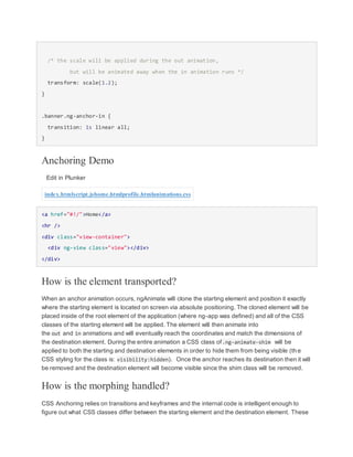 /* the scale will be applied during the out animation,
but will be animated away when the in animation runs */
transform: scale(1.2);
}
.banner.ng-anchor-in {
transition: 1s linear all;
}
Anchoring Demo
Edit in Plunker
index.htmlscript.jshome.htmlprofile.htmlanimations.css
<a href="#!/">Home</a>
<hr />
<div class="view-container">
<div ng-view class="view"></div>
</div>
How is the element transported?
When an anchor animation occurs, ngAnimate will clone the starting element and position it exactly
where the starting element is located on screen via absolute positioning. The cloned element will be
placed inside of the root element of the application (where ng-app was defined) and all of the CSS
classes of the starting element will be applied. The element will then animate into
the out and in animations and will eventually reach the coordinates and match the dimensions of
the destination element. During the entire animation a CSS class of.ng-animate-shim will be
applied to both the starting and destination elements in order to hide them from being visible (th e
CSS styling for the class is: visibility:hidden). Once the anchor reaches its destination then it will
be removed and the destination element will become visible since the shim class will be removed.
How is the morphing handled?
CSS Anchoring relies on transitions and keyframes and the internal code is intelligent enough to
figure out what CSS classes differ between the starting element and the destination element. These
 