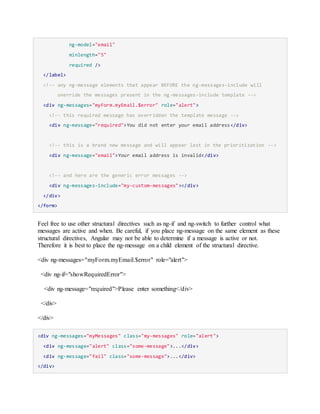 ng-model="email"
minlength="5"
required />
</label>
<!-- any ng-message elements that appear BEFORE the ng-messages-include will
override the messages present in the ng-messages-include template -->
<div ng-messages="myForm.myEmail.$error" role="alert">
<!-- this required message has overridden the template message -->
<div ng-message="required">You did not enter your email address</div>
<!-- this is a brand new message and will appear last in the prioritization -->
<div ng-message="email">Your email address is invalid</div>
<!-- and here are the generic error messages -->
<div ng-messages-include="my-custom-messages"></div>
</div>
</form>
Feel free to use other structural directives such as ng-if and ng-switch to further control what
messages are active and when. Be careful, if you place ng-message on the same element as these
structural directives, Angular may not be able to determine if a message is active or not.
Therefore it is best to place the ng-message on a child element of the structural directive.
<div ng-messages="myForm.myEmail.$error" role="alert">
<div ng-if="showRequiredError">
<div ng-message="required">Please enter something</div>
</div>
</div>
<div ng-messages="myMessages" class="my-messages" role="alert">
<div ng-message="alert" class="some-message">...</div>
<div ng-message="fail" class="some-message">...</div>
</div>
 