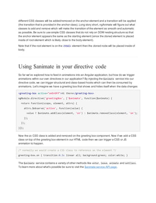 different CSS classes will be added/removed on the anchor element and a transition will be applied
(the transition that is provided in the anchor class). Long story short, ngAnimate will figure out what
classes to add and remove which will make the transition of the element as smooth and automatic
as possible. Be sure to use simple CSS classes that do not rely on DOM nesting structure so that
the anchor element appears the same as the starting element (since the cloned element is placed
inside of root element which is likely close to the body element).
Note that if the root element is on the <html> element then the cloned node will be placed inside of
body.
Using $animate in your directive code
So far we've explored how to feed in animations into an Angular application, but how do we trigger
animations within our own directives in our application? By injecting the $animate service into our
directive code, we can trigger structural and class-based hooks which can then be consumed by
animations. Let's imagine we have a greeting box that shows and hides itself when the data changes
<greeting-box active="onOrOff">Hi there</greeting-box>
ngModule.directive('greetingBox', ['$animate', function($animate) {
return function(scope, element, attrs) {
attrs.$observe('active', function(value) {
value ? $animate.addClass(element, 'on') : $animate.removeClass(element, 'on');
});
});
}]);
Now the on CSS class is added and removed on the greeting box component. Now if we add a CSS
class on top of the greeting box element in our HTML code then we can trigger a CSS or JS
animation to happen.
/* normally we would create a CSS class to reference on the element */
greeting-box.on { transition:0.5s linear all; background:green; color:white; }
The $animate service contains a variety of other methods like enter, leave, animate and setClass.
To learn more about what's possible be sure to visit the $animate service API page.
 