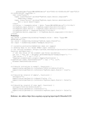 placeholder="yyyy-MM-ddTHH:mm:ss" min="2001-01-01T00:00:00" max="2013-
12-31T00:00:00" required />
<div role="alert">
<span class="error" ng-show="myForm.input.$error.required">
Required!</span>
<span class="error" ng-show="myForm.input.$error.datetimelocal">
Not a valid date!</span>
</div>
<tt>value = {{example.value | date: "yyyy-MM-ddTHH:mm:ss"}}</tt><br/>
<tt>myForm.input.$valid = {{myForm.input.$valid}}</tt><br/>
<tt>myForm.input.$error = {{myForm.input.$error}}</tt><br/>
<tt>myForm.$valid = {{myForm.$valid}}</tt><br/>
<tt>myForm.$error.required = {{!!myForm.$error.required}}</tt><br/>
</form>
Protectot.js
var value = element(by.binding('example.value | date: "yyyy-MM-
ddTHH:mm:ss"'));
var valid = element(by.binding('myForm.input.$valid'));
var input = element(by.model('example.value'));
// currently protractor/webdriver does not support
// sending keys to all known HTML5 input controls
// for various browsers (https://github.com/angular/protractor/issues/562).
function setInput(val) {
// set the value of the element and force validation.
var scr = "var ipt = document.getElementById('exampleInput'); " +
"ipt.value = '" + val + "';" +
"angular.element(ipt).scope().$apply(function(s) {
s.myForm[ipt.name].$setViewValue('" + val + "'); });";
browser.executeScript(scr);
}
it('should initialize to model', function() {
expect(value.getText()).toContain('2010-12-28T14:57:00');
expect(valid.getText()).toContain('myForm.input.$valid = true');
});
it('should be invalid if empty', function() {
setInput('');
expect(value.getText()).toEqual('value =');
expect(valid.getText()).toContain('myForm.input.$valid = false');
});
it('should be invalid if over max', function() {
setInput('2015-01-01T23:59:00');
expect(value.getText()).toContain('');
expect(valid.getText()).toContain('myForm.input.$valid = false');
});
Reference site address https://docs.angularjs.org/api/ng/input/input%5Bnumber%5D
 