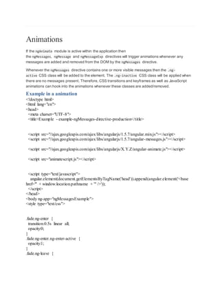 Animations
If the ngAnimate module is active within the application then
the ngMessages, ngMessage and ngMessageExp directives will trigger animations whenever any
messages are added and removed from the DOM by the ngMessages directive.
Whenever the ngMessages directive contains one or more visible messages then the .ng-
active CSS class will be added to the element. The .ng-inactive CSS class will be applied when
there are no messages present. Therefore, CSS transitions and keyframes as well as JavaScript
animations can hook into the animations whenever these classes are added/removed.
Example in a animation
<!doctype html>
<html lang="en">
<head>
<meta charset="UTF-8">
<title>Example - example-ngMessages-directive-production</title>
<script src="//ajax.googleapis.com/ajax/libs/angularjs/1.5.7/angular.min.js"></script>
<script src="//ajax.googleapis.com/ajax/libs/angularjs/1.5.7/angular-messages.js"></script>
<script src="//ajax.googleapis.com/ajax/libs/angularjs/X.Y.Z/angular-animate.js"></script>
<script src="animatescript.js"></script>
<script type="text/javascript">
angular.element(document.getElementsByTagName('head')).append(angular.element('<base
href="' + window.location.pathname + '" />'));
</script>
</head>
<body ng-app="ngMessagesExample">
<style type="text/css">
.fade.ng-enter {
transition:0.5s linear all;
opacity:0;
}
.fade.ng-enter.ng-enter-active {
opacity:1;
}
.fade.ng-leave {
 