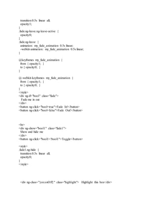 transition:0.5s linear all;
opacity:1;
}
.fade.ng-leave.ng-leave-active {
opacity:0;
}
.fade.ng-leave {
animation: my_fade_animation 0.5s linear;
-webkit-animation: my_fade_animation 0.5s linear;
}
@keyframes my_fade_animation {
from { opacity:1; }
to { opacity:0; }
}
@-webkit-keyframes my_fade_animation {
from { opacity:1; }
to { opacity:0; }
}
</style>
<div ng-if="bool" class="fade">
Fade me in out
</div>
<button ng-click="bool=true">Fade In!</button>
<button ng-click="bool=false">Fade Out!</button>
<br>
<div ng-show="bool1" class="fade1">
Show and hide me
</div>
<button ng-click="bool1=!bool1">Toggle</button>
<style>
.fade1.ng-hide {
transition:0.5s linear all;
opacity:0;
}
</style>
<div ng-class="{on:onOff}" class="highlight"> Highlight this box</div>
 