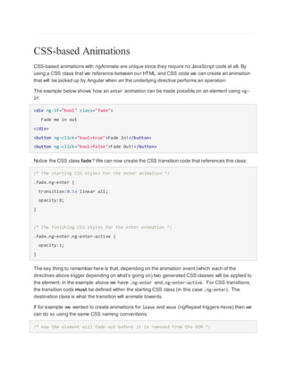 CSS-based Animations
CSS-based animations with ngAnimate are unique since they require no JavaScript code at all. By
using a CSS class that we reference between our HTML and CSS code we can create an animation
that will be picked up by Angular when an the underlying directive performs an operation.
The example below shows how an enter animation can be made possible on an element using ng-
if:
<div ng-if="bool" class="fade">
Fade me in out
</div>
<button ng-click="bool=true">Fade In!</button>
<button ng-click="bool=false">Fade Out!</button>
Notice the CSS class fade? We can now create the CSS transition code that references this class:
/* The starting CSS styles for the enter animation */
.fade.ng-enter {
transition:0.5s linear all;
opacity:0;
}
/* The finishing CSS styles for the enter animation */
.fade.ng-enter.ng-enter-active {
opacity:1;
}
The key thing to remember here is that, depending on the animation event (which each of the
directives above trigger depending on what's going on) two generated CSS classes will be applied to
the element; in the example above we have .ng-enter and.ng-enter-active. For CSS transitions,
the transition code must be defined within the starting CSS class (in this case .ng-enter). The
destination class is what the transition will animate towards.
If for example we wanted to create animations for leave and move (ngRepeat triggers move) then we
can do so using the same CSS naming conventions:
/* now the element will fade out before it is removed from the DOM */
 
