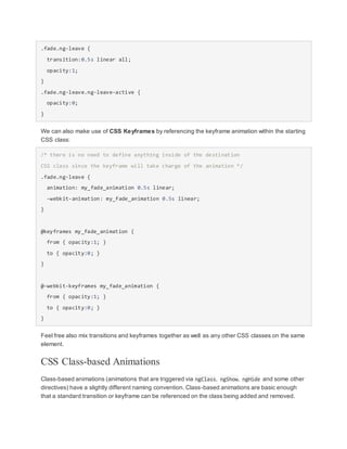 .fade.ng-leave {
transition:0.5s linear all;
opacity:1;
}
.fade.ng-leave.ng-leave-active {
opacity:0;
}
We can also make use of CSS Keyframes by referencing the keyframe animation within the starting
CSS class:
/* there is no need to define anything inside of the destination
CSS class since the keyframe will take charge of the animation */
.fade.ng-leave {
animation: my_fade_animation 0.5s linear;
-webkit-animation: my_fade_animation 0.5s linear;
}
@keyframes my_fade_animation {
from { opacity:1; }
to { opacity:0; }
}
@-webkit-keyframes my_fade_animation {
from { opacity:1; }
to { opacity:0; }
}
Feel free also mix transitions and keyframes together as well as any other CSS classes on the same
element.
CSS Class-based Animations
Class-based animations (animations that are triggered via ngClass, ngShow, ngHide and some other
directives) have a slightly different naming convention. Class-based animations are basic enough
that a standard transition or keyframe can be referenced on the class being added and removed.
 