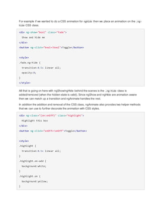 For example if we wanted to do a CSS animation for ngHide then we place an animation on the .ng-
hide CSS class:
<div ng-show="bool" class="fade">
Show and hide me
</div>
<button ng-click="bool=!bool">Toggle</button>
<style>
.fade.ng-hide {
transition:0.5s linear all;
opacity:0;
}
</style>
All that is going on here with ngShow/ngHide behind the scenes is the .ng-hide class is
added/removed (when the hidden state is valid). Since ngShow and ngHide are animation aware
then we can match up a transition and ngAnimate handles the rest.
In addition the addition and removal of the CSS class, ngAnimate also provides two helper methods
that we can use to further decorate the animation with CSS styles.
<div ng-class="{on:onOff}" class="highlight">
Highlight this box
</div>
<button ng-click="onOff=!onOff">Toggle</button>
<style>
.highlight {
transition:0.5s linear all;
}
.highlight.on-add {
background:white;
}
.highlight.on {
background:yellow;
}
 