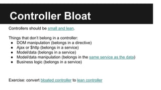 Controller Bloat
Controllers should be small and lean.
Things that don’t belong in a controller:
● DOM manipulation (belongs in a directive)
● Ajax or $http (belongs in a service)
● Model/data (belongs in a service)
● Model/data manipulation (belongs in the same service as the data)
● Business logic (belongs in a service)
Exercise: convert bloated controller to lean controller
 
