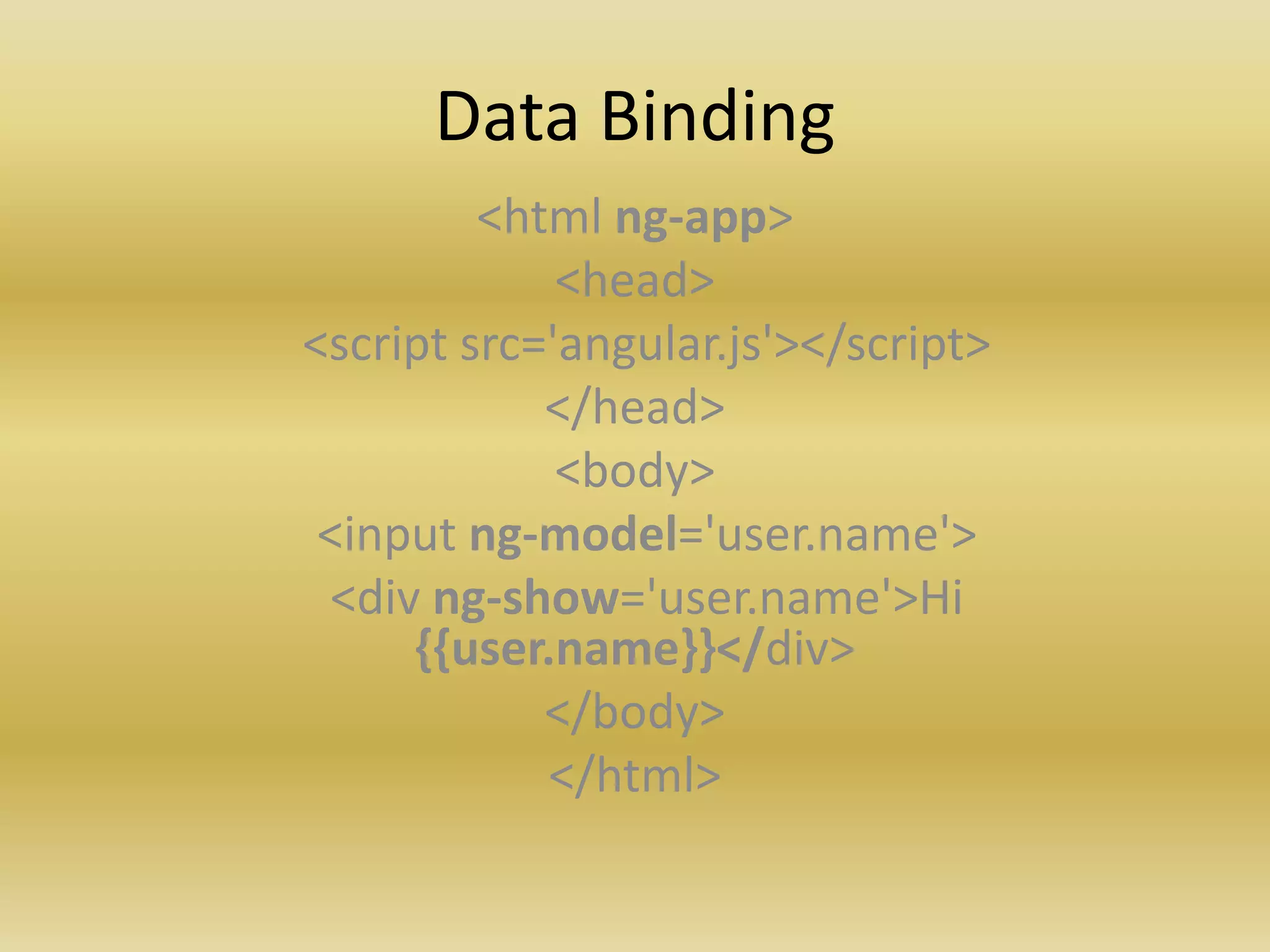 Data Binding
<html ng-app>
<head>
<script src='angular.js'></script>
</head>
<body>
<input ng-model='user.name'>
<div ng-show='user.name'>Hi
{{user.name}}</div>
</body>
</html>
 