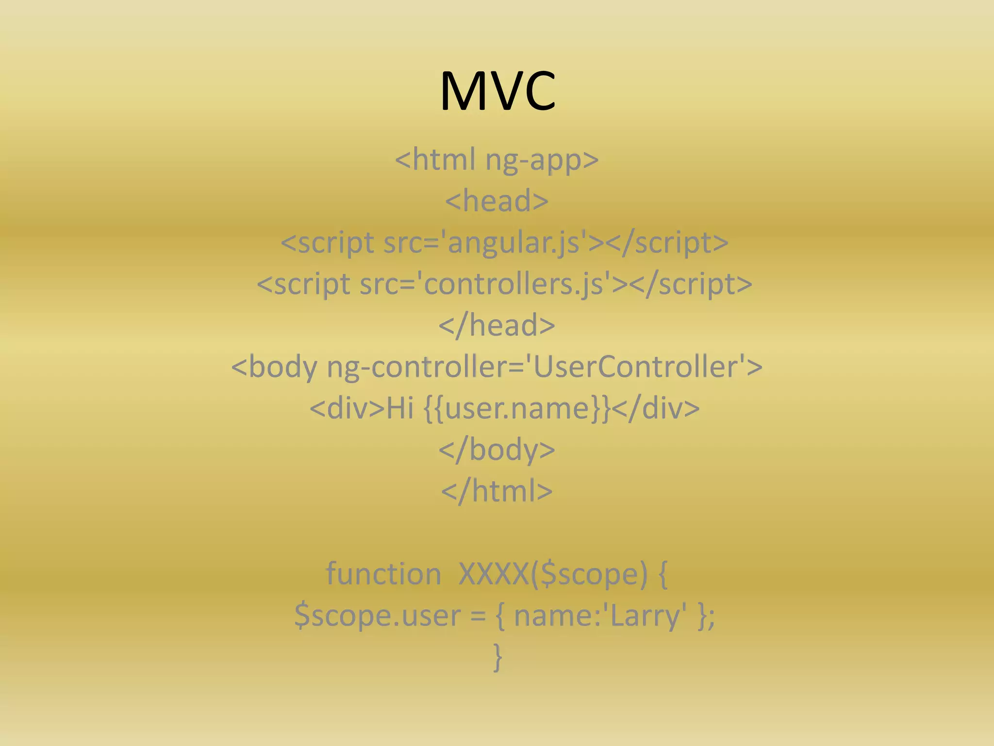 MVC
<html ng-app>
<head>
<script src='angular.js'></script>
<script src='controllers.js'></script>
</head>
<body ng-controller='UserController'>
<div>Hi {{user.name}}</div>
</body>
</html>
function XXXX($scope) {
$scope.user = { name:'Larry' };
}
 