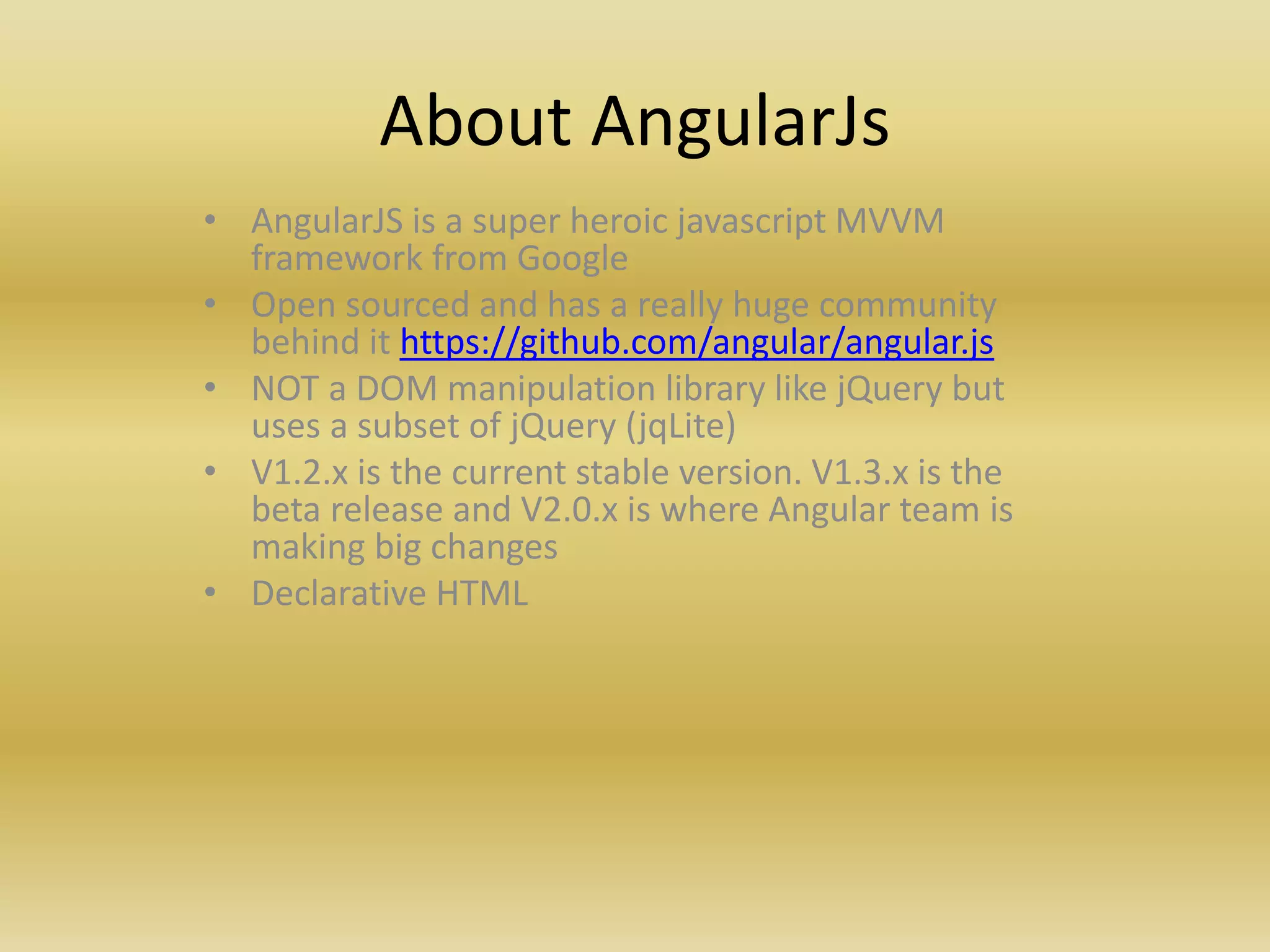 About AngularJs
• AngularJS is a super heroic javascript MVVM
framework from Google
• Open sourced and has a really huge community
behind it https://github.com/angular/angular.js
• NOT a DOM manipulation library like jQuery but
uses a subset of jQuery (jqLite)
• V1.2.x is the current stable version. V1.3.x is the
beta release and V2.0.x is where Angular team is
making big changes
• Declarative HTML
 