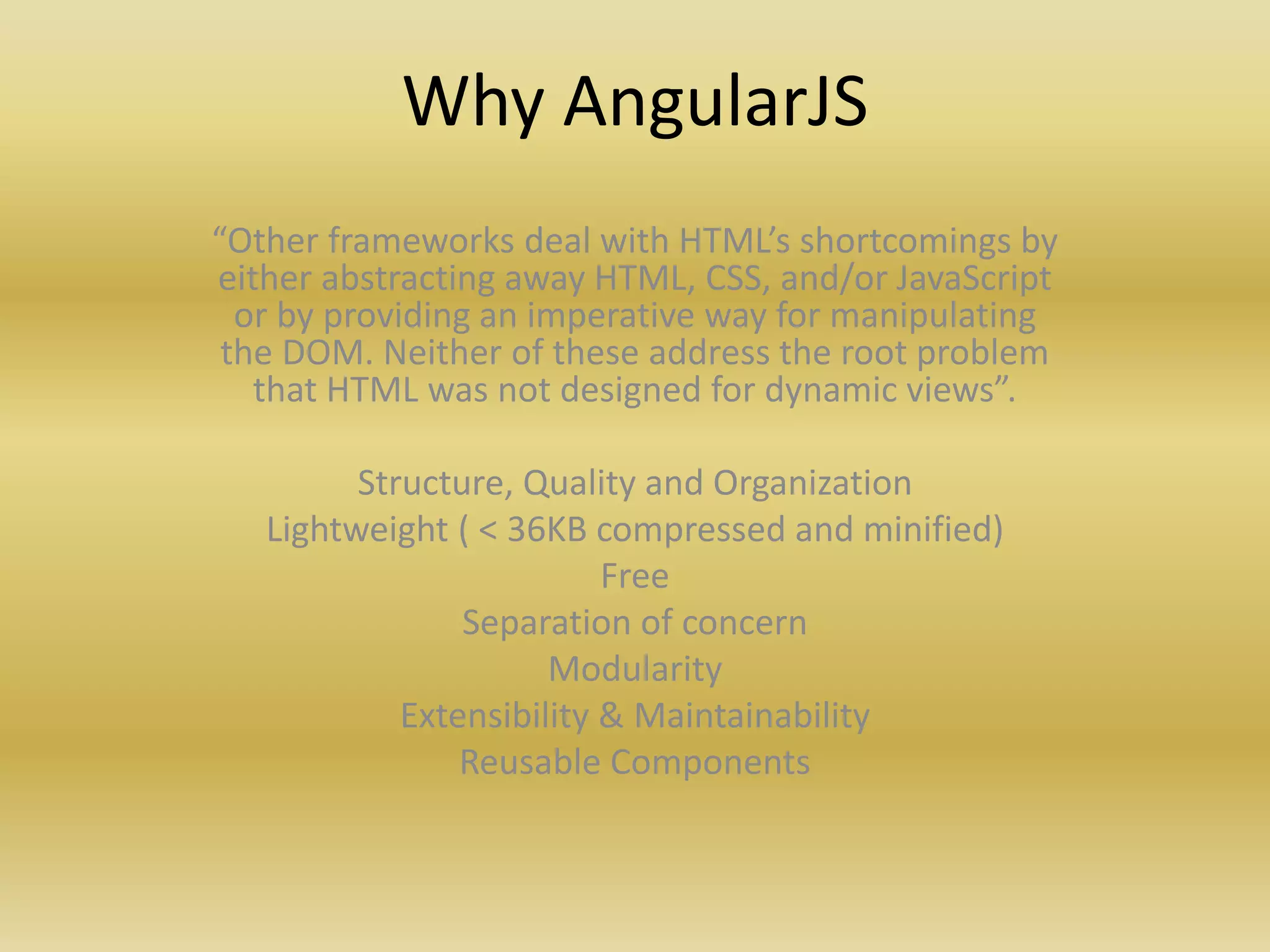 Why AngularJS
“Other frameworks deal with HTML’s shortcomings by
either abstracting away HTML, CSS, and/or JavaScript
or by providing an imperative way for manipulating
the DOM. Neither of these address the root problem
that HTML was not designed for dynamic views”.
Structure, Quality and Organization
Lightweight ( < 36KB compressed and minified)
Free
Separation of concern
Modularity
Extensibility & Maintainability
Reusable Components
 