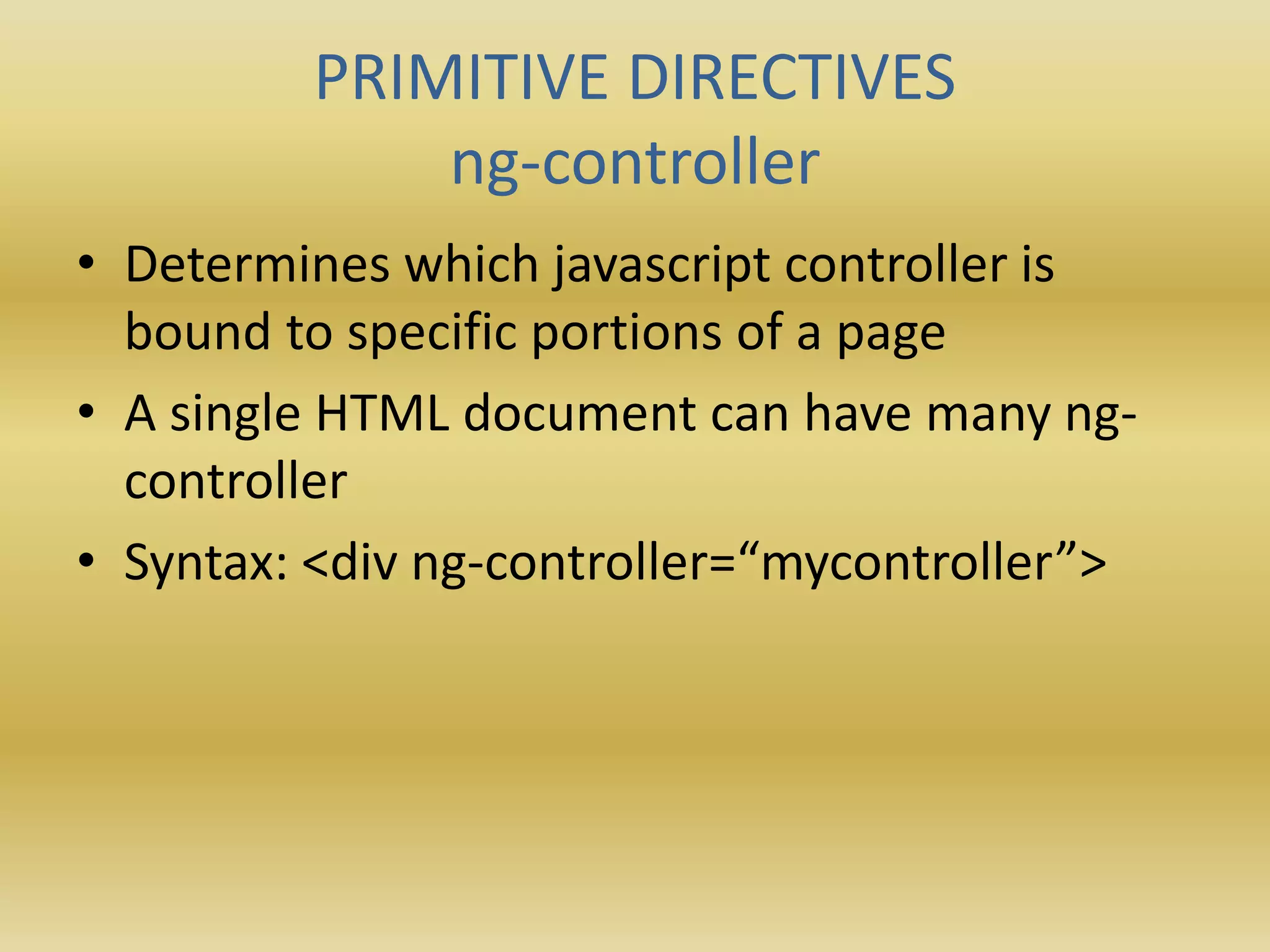 PRIMITIVE DIRECTIVES
ng-controller
• Determines which javascript controller is
bound to specific portions of a page
• A single HTML document can have many ng-
controller
• Syntax: <div ng-controller=“mycontroller”>
 
